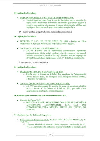 Lei nº 8.112/1990 Anotada

► Legislações Correlatas
• MEDIDA PROVISÓRIA Nº 507, DE 5 DE OUTUBRO DE 2010.
o Institui hipóteses específicas de sanção disciplinar para a violação de
sigilo fiscal e disciplina o instrumento de mandato que confere poderes a
terceiros para praticar atos perante órgão da administração pública que
impliquem fornecimento de dado protegido pelo sigilo fisca
IX - manter conduta compatível com a moralidade administrativa;
► Legislações Correlatas
• DECRETO Nº 1.171, DE 22 DE JUNHO DE 1994 - Código de Ética
Profissional do Servidor Público Civil do Poder Executivo Federal.
• Art. 9º da Lei 8.429, DE 2 DE JUNHO DE 1992.:
o Art. 9°. Constitui ato de improbidade administrativa importando
enriquecimento ilícito auferir qualquer tipo de vantagem patrimonial
indevida em razão do exercício de cargo, mandato, função, emprego ou
atividade nas entidades mencionadas no art. 1° desta lei, e notadamente:
X - ser assíduo e pontual ao serviço;
► Legislações Correlatas
• DECRETO Nº 1.590, DE 10 DE AGOSTO DE 1995.
o Dispõe sobre a jornada de trabalho dos servidores da Administração
Pública Federal direta, das autarquias e das fundações públicas federais,
e dá outras providências.
• Art. 3º do DECRETO Nº 1.867, DE 17 DE ABRIL DE 1996.
o Art. 3º Ficam dispensados do controle de ponto os servidores referidos
no § 4º do art. 6º do Decreto nº 1.590, de 1995, que terão o seu
desempenho avaliado pelas chefias imediatas.
► Manifestações da Secretaria de Recursos Humanos – MP
• Formulação-Dasp nº 147.
O IMPONTUALIDADE. AS ENTRADAS COM ATRASO E AS SAÍDAS
ANTECIPADAS,
LEGITIMAMENTE
TAIS,
NÃO
SÃO
CONVERSÍVEIS PARA NENHUM EFEITO, EM FALTAS AO
SERVIÇO.
► Manifestações dos Tribunais Superiores
• STF - Mandado de Injunção n° 20. Rel. Min. MIN. CELSO DE MELLO, Dj de
19.5.1994.
o “Ementa: Mandado de injunção. Direito de greve - Constituição, art. 37,
VII. 2. Legitimado este sindicato a requerer mandado de injunção, com

125

 