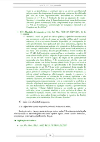 Lei nº 8.112/1990 Anotada
vistas a ser possibilitado o exercício não só de direito constitucional
próprio, como dos integrantes da categoria que representa, inviabilizado
por falta de norma regulamentadora. Precedente no Mandado de
Injunção n° 347-5-SC. 3. Sindicato da área de educação de EstadoMembro. Legitimidade ativa. 4. Reconhecimento de mora do Congresso
Nacional, quanto à elaboração da lei complementar a que se refere o art.
37, VII, da Constituição. Comunicação ao Congresso Nacional e ao
Presidente da República.”
• STF, Mandado de Injunção n° 438. Rel. Min. NÉRI DA SILVEIRA, Dj de
11.111994.
o “Ementa: Direito de greve no serviço público: o preceito constitucional
que reconheceu o direito de greve ao servidor público civil constitui
norma de eficácia meramente limitada, desprovida, em conseqüência, de
auto-aplicabilidade, razão pela qual, para atuar plenamente, depende da
edição da lei complementar exigida pelo próprio texto da Constituição. A
mera outorga constitucional do direito de greve ao servidor público civil
não basta - ante a ausência de auto-aplicabilidade da norma constante do
art. 37, VII, da Constituição - para justificar o seu imediato exercício. O
exercício do direito público subjetivo de greve outorgado aos servidores
civis só se revelará possível depois da edição da lei complementar
reclamada pela Carta Política. A lei complementar referida - que vai
definir os termos e os limites do exercício do direito de greve no serviço
público - constitui requisito de aplicabilidade e de operatividade da
norma inscrita no art. 37, VII, do texto constitucional. Essa situação de
lacuna técnica, precisamente por inviabilizar o exercício do direito de
greve, justifica a utilização e o deferimento do mandado de injunção. A
inércia estatal configura-se, objetivamente, quando o excessivo e
irrazoável retardamento na efetivação da prestação legislativa - não
obstante a ausência, na constituição, de prazo pré-fixado para a edição da
necessária norma regulamentadora - vem a comprometer e a nulificar a
situação subjetiva de vantagem criada pelo texto constitucional em favor
dos seus beneficiários. Mandado de injunção coletivo: a jurisprudência
do Supremo Tribunal Federal firmou-se no sentido de admitir a
utilização, pelos organismos sindicais e pelas entidades de classe, do
mandado de injunção coletivo, com a finalidade de viabilizar, em favor
dos membros ou associados dessas instituições, o exercício de direitos
assegurados pela constituição. Precedentes e doutrina.”
XI - tratar com urbanidade as pessoas;
XII - representar contra ilegalidade, omissão ou abuso de poder.
Parágrafo único. A representação de que trata o inciso XII será encaminhada pela
via hierárquica e apreciada pela autoridade superior àquela contra a qual é formulada,
assegurando-se ao representando ampla defesa.
► Legislações Correlatas
• Art. 17 e 18 da LEI nº 10.683, DE 28 DE MAIO DE 2003

126

 