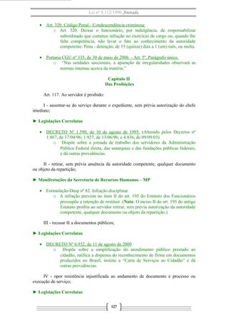 Lei nº 8.112/1990 Anotada
• Art. 320. Código Penal - Condescendência criminosa:
o Art. 320. Deixar o funcionário, por indulgência, de responsabilizar
subordinado que cometeu infração no exercício de cargo ou, quando lhe
falte competência, não levar o fato ao conhecimento da autoridade
competente: Pena - detenção, de 15 (quinze) dias a 1 (um) mês, ou multa.
• Portaria CGU nº 335, de 30 de maio de 2006 - Art. 5º, Parágrafo único.
o “Nas unidades seccionais, a apuração de irregularidades observará as
normas internas acerca da matéria.”
Capítulo II
Das Proibições
Art. 117. Ao servidor é proibido:
I - ausentar-se do serviço durante o expediente, sem prévia autorização do chefe
imediato;
► Legislações Correlatas
• DECRETO Nº 1.590, de 10 de agosto de 1995. (Alterado pelos Decretos nº
1.867, de 17/04/96; 1.927, de 13/06/96; e 4.836, de 09/09/03)
o Dispõe sobre a jornada de trabalho dos servidores da Administração
Pública Federal direta, das autarquias e das fundações públicas federais,
e dá outras providências.
II - retirar, sem prévia anuência da autoridade competente, qualquer documento
ou objeto da repartição;
► Manifestações da Secretaria de Recursos Humanos – MP
• Formulação-Dasp nº 82. Infração disciplinar
o A infração prevista no item II do art. 195 do Estatuto dos Funcionários
pressupõe a intenção de restituir. (Nota: O inciso II do art. 195 do antigo
Estatuto proibia ao servidor retirar, sem prévia autorização da autoridade
competente, qualquer documento ou objeto da repartição.)
III - recusar fé a documentos públicos;
► Legislações Correlatas
• DECRETO Nº 6.932, de 11 de agosto de 2009
o Dispõe sobre a simplificação do atendimento público prestado ao
cidadão, ratifica a dispensa do reconhecimento de firma em documentos
produzidos no Brasil, institui a “Carta de Serviços ao Cidadão” e dá
outras providências.
IV - opor resistência injustificada ao andamento de documento e processo ou
execução de serviço;
► Legislações Correlatas
127

 
