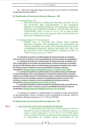 Lei nº 8.112/1990 Anotada
IX - valer-se do cargo para lograr proveito pessoal ou de outrem, em detrimento
da dignidade da função pública;
► Manifestações da Secretaria de Recursos Humanos – MP
• Formulação-Dasp nº 18.
o PROVEITO PESSOAL A INFRAÇÃO PREVISTA NO ART. 195, IV,
DO ESTATUTO DOS FUNCIONÁRIOS, É DE NATUREZA
FORMAL E, CONSEQÜENTEMENTE, SE CONFIGURA AINDA NA
HIPÓTESE DE O PROVEITO PESSOAL ILÍCITO NÃO TER SIDO
CONSEGUIDO. (Nota: O inciso IV do art. 195 do antigo Estatuto
proibia ao servidor valer-se do cargo para lograr proveito pessoal em
detrimento da dignidade da função.)
• Formulação-Dasp nº 19. Proveito pessoal
o SEMPRE QUE O VALER-SE DO CARGO PARA LOGRAR
PROVEITO PESSOAL EM DETRIMENTO DA DIGNIDADE DA
FUNÇÃO IMPORTE EM LESÃO AOS COFRES PÚBLICOS, DEVE
A DEMISSÃO FUNDAR-SE, APENAS, NOS ARTS. 207, VIII, E 209
DO ESTATUTO DOS FUNCIONÁRIOS. (Publicada no DOU de
23/08/71) Colepe, processo nº 2.405/71
X - participar de gerência ou administração de empresa privada, de sociedade
civil, ou exercer o comércio, exceto na qualidade de acionista, cotista ou comanditário;
X - participar de gerência ou administração de empresa privada, sociedade civil,
salvo a participação nos conselhos de administração e fiscal de empresas ou entidades
em que a União detenha, direta ou indiretamente, participação do capital social, sendolhe vedado exercer o comércio, exceto na qualidade de acionista, cotista ou
comanditário; (Redação dada pela Medida Provisória nº 2.225-45, de 4.9.2001)
X - participar de gerência ou administração de sociedade privada, personificada
ou não personificada, salvo a participação nos conselhos de administração e fiscal de
empresas ou entidades em que a União detenha, direta ou indiretamente, participação no
capital social ou em sociedade cooperativa constituída para prestar serviços a seus
membros, e exercer o comércio, exceto na qualidade de acionista, cotista ou
comanditário; (Redação dada pela Lei nº 11.094, de 2005)
X - participar de gerência ou administração de sociedade privada, personificada ou
não personificada, exercer o comércio, exceto na qualidade de acionista, cotista ou
comanditário; (Redação dada pela Medida Provisória nº 431, de 2008).
X - participar de gerência ou administração de sociedade privada, personificada
ou não personificada, exercer o comércio, exceto na qualidade de acionista, cotista ou
comanditário; (Redação dada pela Lei nº 11.784, de 22/09/08)
► Manifestações da Secretaria de Recursos Humanos – MP

Novo

• NOTA TÉCNICA Nº 983/2010/CGNOR/DENOP/SRH/MP
o
11. Diante disso, resta claro que o servidor integrante de Carreira
submetida ao regime de dedicação exclusiva, ao se afastar do cargo que
ocupa, na forma estabelecida no art. 91, da Lei nº 8.112/1990, poderá
exercer atividade remunerada em empresa privada, participar de gerência
ou administração de sociedade privada, personificada ou não
129

 
