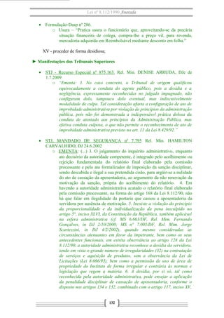 Lei nº 8.112/1990 Anotada
• Formulação-Dasp nº 286.
o Usura – “Pratica usura o funcionário que, aproveitando-se da precária
situação financeira de colega, compra-lhe a preço vil, para revenda,
mercadoria adquirida em Reembolsável mediante desconto em folha.”
XV - proceder de forma desidiosa;
► Manifestações dos Tribunais Superiores
• STJ - Recurso Especial nº 875.163. Rel. Min. DENISE ARRUDA, DJe de
1.7.2009
o “Ementa: 3. No caso concreto, o Tribunal de origem qualificou
equivocadamente a conduta do agente público, pois a desídia e a
negligência, expressamente reconhecidas no julgado impugnado, não
configuram dolo, tampouco dolo eventual, mas indiscutivelmente
modalidade de culpa. Tal consideração afasta a configuração de ato de
improbidade administrativa por violação de princípios da administração
pública, pois não foi demonstrada a indispensável prática dolosa da
conduta de atentado aos princípios da Administração Pública, mas
efetiva conduta culposa, o que não permite o reconhecimento de ato de
improbidade administrativa previsto no art. 11 da Lei 8.429/92.”
• STJ, MANDADO DE SEGURANÇA nº 7.795 Rel. Min. HAMILTON
CARVALHIDO, DJ 24.6.2002
o EMENTA: (...) 3. O julgamento do inquérito administrativo, enquanto
ato decisório da autoridade competente, é integrado pelo acolhimento ou
rejeição fundamentada do relatório final elaborado pela comissão
processante e pelo ato formalizador de imposição da sanção disciplinar,
sendo descabida e ilegal a sua pretendida cisão, para argüir-se a nulidade
do ato de cassação da aposentadoria, ao argumento da não renovação da
motivação da sanção, própria do acolhimento do relatório. 4. Em
havendo a autoridade administrativa acatado o relatório final elaborado
pela comissão processante, na forma do artigo 168 da Lei 8.112/90, não
há que falar em ilegalidade da portaria que cassou a aposentadoria da
servidora por ausência de motivação. 5. Inexiste a violação do princípio
da proporcionalidade e da individualização da pena insculpido no
artigo 5°, inciso XLVI, da Constituição da República, também aplicável
na esfera administrativa (cf. MS 6.663/DF, Rel. Mim. Fernando
Gonçalves, in DJ 2/10/2000; MS n° 7.005/DF, Rel. Mim. Jorge
Scartezzini, in DJ 4/2/2002), quando mesmo consideradas as
circunstâncias atenuantes em favor da impetrante, bem como os seus
antecedentes funcionais, em estrita observância ao artigo 128 da Lei
8.112/90, a autoridade administrativa reconhece a desídia da servidora,
tendo em vista o grande número de irregularidades (32) na contratação
de serviços e aquisição de produtos, sem a observância da Lei de
Licitações (Lei 8.666/93), bem como a permissão de uso de área de
propriedade do Instituto de forma irregular e contrária às normas e
legislação que regem a matéria. 6. A desídia, por si só, tal como
reconhecida pela autoridade administrativa, pode ensejar a aplicação
da penalidade disciplinar de cassação de aposentadoria, conforme o
disposto nos artigos 134 e 132, combinado com o artigo 117, inciso XV,
132

 