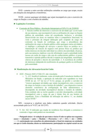 Lei nº 8.112/1990 Anotada
XVII - cometer a outro servidor atribuições estranhas ao cargo que ocupa, exceto
em situações de emergência e transitórias;
XVIII - exercer quaisquer atividades que sejam incompatíveis com o exercício do
cargo ou função e com o horário de trabalho.
► Legislações Correlatas
• Comissão de Ética Pública - Resolução Interpretativa-CEP nº 8, de 25/09/03.
o 1. Suscita conflito de interesses o exercício de atividade que: a) em razão
da sua natureza, seja incompatível com as atribuições do cargo ou função
pública da autoridade, como tal considerada, inclusive, a atividade
desenvolvida em áreas ou matérias afins à competência funcional; b)
viole o princípio da integral dedicação pelo ocupante de cargo em
comissão ou função de confiança, que exige a precedência das
atribuições do cargo ou função pública sobre quaisquer outras atividades;
c) implique a prestação de serviços a pessoa física ou jurídica ou a
manutenção de vínculo de negócio com pessoa física ou jurídica que
tenha interesse em decisão individual ou coletiva da autoridade; d) possa,
pela sua natureza, implicar o uso de informação à qual a autoridade tenha
acesso em razão do cargo e não seja de conhecimento público; e) possa
transmitir à opinião pública dúvida a respeito da integridade, moralidade,
clareza de posições e decoro da autoridade. 2. A ocorrência de conflito
de interesses independe do recebimento de qualquer ganho ou retribuição
pela autoridade.
► Manifestações da Advocacia-Geral da União
• AGU - Parecer-AGU nº GQ-121, não vinculante.
o “(...)12. Incabível realmente, como alvitrado pela Consultoria Jurídica do
Ministério da Saúde, a apenação do indiciado com supedâneo no item
XVIII do art. 117 da Lei nº 8.112, porque, ao proibir o servidor de
“exercer quaisquer atividades que sejam incompatíveis com o exercício
do cargo ou função e com o horário de trabalho”, esse dispositivo tornou
elemento constitutivo da configuração da falta administrativa o
desempenho da atividade incompatível durante o horário de trabalho.
Esta condição não se exclui quando o servidor desempenha a atividade
incompatível com o cargo de que é titular fora do seu horário de
expediente. Essa a finalidade da utilização da aditiva ‘e’, no aludido
inciso XVIII.”
XIX - recusar-se a atualizar seus dados cadastrais quando solicitado. (Inciso
acrescentado pela Lei nº 9.527, de 10/12/97)
• V. Art. 162. O indiciado que mudar de residência fica obrigado a comunicar à
comissão o lugar onde poderá ser encontrado.
Parágrafo único. A vedação de que trata o inciso X não se aplica nos seguintes
casos:
(Incluído
pela
Medida
Provisória
nº
431,
de
2008).
I - participação nos conselhos de administração e fiscal de empresas ou entidades
em que a União detenha, direta ou indiretamente, participação no capital social ou em
134

 