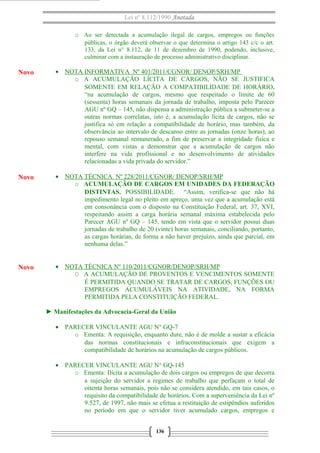 Lei nº 8.112/1990 Anotada
o Ao ser detectada a acumulação ilegal de cargos, empregos ou funções
públicas, o órgão deverá observar o que determina o artigo 143 c/c o art.
133, da Lei n° 8.112, de 11 de dezembro de 1990, podendo, inclusive,
culminar com a instauração de processo administrativo disciplinar.

Novo

• NOTA INFORMATIVA Nº 401/2011/CGNOR/ DENOP/SRH/MP
o A ACUMULAÇÃO LÍCITA DE CARGOS, NÃO SE JUSTIFICA
SOMENTE EM RELAÇÃO A COMPATIBILIDADE DE HORÁRIO.
“na acumulação de cargos, mesmo que respeitado o limite de 60
(sessenta) horas semanais da jornada de trabalho, imposta pelo Parecer
AGU nº GQ – 145, não dispensa a administração pública a submeter-se a
outras normas correlatas, isto é, a acumulação lícita de cargos, não se
justifica só em relação a compatibilidade de horário, mas também, da
observância ao intervalo de descanso entre as jornadas (onze horas), ao
repouso semanal remunerado, a fim de preservar a integridade física e
mental, com vistas a demonstrar que a acumulação de cargos não
interfere na vida profissional e no desenvolvimento de atividades
relacionadas a vida privada do servidor.”

Novo

• NOTA TÉCNICA Nº 228/2011/CGNOR/ DENOP/SRH/MP
o ACUMULAÇÃO DE CARGOS EM UNIDADES DA FEDERAÇÃO
DISTINTAS. POSSIBILIDADE. “Assim, verifica-se que não há
impedimento legal no pleito em apreço, uma vez que a acumulação está
em consonância com o disposto na Constituição Federal, art. 37, XVI,
respeitando assim a carga horária semanal máxima estabelecida pelo
Parecer AGU nº GQ – 145, tendo em vista que o servidor possui duas
jornadas de trabalho de 20 (vinte) horas semanais, conciliando, portanto,
as cargas horárias, de forma a não haver prejuízo, ainda que parcial, em
nenhuma delas.”

Novo

• NOTA TÉCNICA Nº 110/2011/CGNOR/DENOP/SRH/MP
O A ACUMULAÇÃO DE PROVENTOS E VENCIMENTOS SOMENTE
É PERMITIDA QUANDO SE TRATAR DE CARGOS, FUNÇÕES OU
EMPREGOS ACUMULÁVEIS NA ATIVIDADE, NA FORMA
PERMITIDA PELA CONSTITUIÇÃO FEDERAL.
► Manifestações da Advocacia-Geral da União
• PARECER VINCULANTE AGU N° GQ-7
o Ementa: A requisição, enquanto dure, não é de molde a sustar a eficácia
das normas constitucionais e infraconstitucionais que exigem a
compatibilidade de horários na acumulação de cargos públicos.
• PARECER VINCULANTE AGU N° GQ-145
o Ementa: Ilícita a acumulação de dois cargos ou empregos de que decorra
a sujeição do servidor a regimes de trabalho que perfaçam o total de
oitenta horas semanais, pois não se considera atendido, em tais casos, o
requisito da compatibilidade de horários. Com a superveniência da Lei nº
9.527, de 1997, não mais se efetua a restituição de estipêndios auferidos
no período em que o servidor tiver acumulado cargos, empregos e
136

 