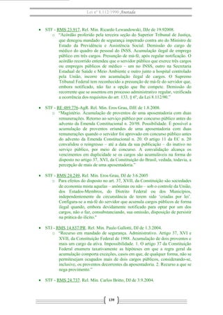 Lei nº 8.112/1990 Anotada

• STF - RMS 23.917, Rel. Min. Ricardo Lewandowski, DJe de 19.92008.
o “Acórdão proferido pela terceira seção do Superior Tribunal de Justiça,
que denegou mandado de segurança impetrado contra ato do Ministro de
Estado da Previdência e Assistência Social. Demissão do cargo de
médico do quadro de pessoal do INSS. Acumulação ilegal de emprego
público em três cargos. Presunção de má-fé, após regular notificação. O
acórdão recorrido entendeu que o servidor público que exerce três cargos
ou empregos públicos de médico – um no INSS, outro na Secretaria
Estadual de Saúde e Meio Ambiente e outro junto a hospital controlado
pela União, incorre em acumulação ilegal de cargos. O Supremo
Tribunal Federal tem reconhecido a presunção de má-fe do servidor que,
embora notificado, não faz a opção que lhe compete. Demissão do
recorrente que se assentou em processo administrativo regular, verificada
a ocorrência dos requisitos do art. 133, § 6º, da Lei 8.112/90.”
• STF - RE 489.776-AgR. Rel. Min. Eros Grau, DJE de 1.8.2008.
o “Magistério. Acumulação de proventos de uma aposentadoria com duas
remunerações. Retorno ao serviço público por concurso público antes do
advento da Emenda Constitucional n. 20/98. Possibilidade. É possível a
acumulação de proventos oriundos de uma aposentadoria com duas
remunerações quando o servidor foi aprovado em concurso público antes
do advento da Emenda Constitucional n. 20. O artigo 11 da EC n. 20
convalidou o reingresso – até a data da sua publicação – do inativo no
serviço público, por meio de concurso. A convalidação alcança os
vencimentos em duplicidade se os cargos são acumuláveis na forma do
disposto no artigo 37, XVI, da Constituição do Brasil, vedada, todavia, a
percepção de mais de uma aposentadoria.”
• STF - RMS 24.249, Rel. Min. Eros Grau, DJ de 3.6.2005
o Para efeitos do disposto no art. 37, XVII, da Constituição são sociedades
de economia mista aquelas – anônimas ou não – sob o controle da União,
dos Estados-Membros, do Distrito Federal ou dos Municípios,
independentemente da circunstância de terem sido ‘criadas por lei’.
Configura-se a má-fé do servidor que acumula cargos públicos de forma
ilegal quando, embora devidamente notificado para optar por um dos
cargos, não o faz, consubstanciando, sua omissão, disposição de persistir
na prática do ilícito."
• STJ - RMS 14.837/PR. Rel. Min. Paulo Gallotti, DJ de 1.3.2004.
o “Recurso em mandado de segurança. Administrativo. Artigo 37, XVI e
XVII, da Constituição Federal de 1988. Acumulação de dois proventos e
mais um cargo da ativa. Impossibilidade. 1. O artigo 37 da Constituição
Federal enumera taxativamente as hipóteses em que a regra geral da
acumulação comporta exceções, casos em que, de qualquer forma, não se
permitesejam ocupados mais de dois cargos públicos, considerando-se,
inclusive, os proventos decorrentes da aposentadoria. 2. Recurso a que se
nega provimento.”
• STF - RMS 24.737. Rel. Min. Carlos Britto, DJ de 3.9.2004.

139

 