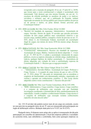 Lei nº 8.112/1990 Anotada
revigorado com a inserção do parágrafo 10 no art. 37 pela EC n. 20/98,
que trouxe para o texto constitucional a vedação à acumulação retro
mencionada. Vale destacar que esta mesma Emenda, em seu art. 11,
excetuou da referida proibição os membros de poder e os inativos,
servidores e militares, que, até a publicação da Emenda, tenham
ingressado novamente no serviço público por concurso público de provas
ou de provas e títulos, ou pelas demais formas previstas pela
Constituição Federal."
• STJ - RMS 13.715/PR. Rel. Min. Felix Fischer, DJ de 5.8.2002
o "Recurso em mandado de segurança. Administrativo. Acumulação de
cargos. Servidor. Direito de opção. O servidor que percebe proventos
oriundos de dois cargos públicos mais vencimentos relativos a um
terceiro cargo, também público, extrapola o limite de previsto no art. 37,
XVI, alínea 'c', da Constituição Federal, incorrendo em acumulação
ilegal de cargos, nos termos do inciso XVII do mesmo artigo. Recurso
desprovido.”
• STJ - RMS nº 9.971/CE. Rel. Min. Jorge Scartezzini, DJ de 14.2.2000.
o “Constitucional. Administrativo. Recurso em mandado de segurança.
Acumulação de cargos. Médica. Ausência de direito adquirido. 1 - A teor
do art. 37, XVI da CF, é vedada a acumulação remunerada de cargos
públicos, exceto as espécies elencadas no referido artigo, inadmitindo-se,
todavia, qualquer hipótese de tríplice acumulação. 2 - Inexistência de
direito adquirido, por violação de texto e autolimitação expressa da
Constituição Federal. 3 - Recurso que se nega provimento.”
• STJ - RMS nº 7.632/DF. Rel. Min. Edson Vidigal, DJ de 21.6.1999
o . “Administrativo. Servidor Público. Acumulação de Cargos. Professor e
Cargo Técnico. 1. A acepção de cargo técnico de que se vale a CF/88,
art. 37, XVI, alínea "b", não pode ser interpretada sem se considerar a
exigência da familiaridade com determinados métodos, organizados em
sistema e apoiado em conhecimento científico. 2. Não existe direito
adquirido contra o texto constitucional. 3. Recurso não provido.”
• STJ - RMS 7550/PB. Rel. Min. Luiz Vicente Cernicchiaro, DJ de 2.03.1998.
o “RMS. Administrativo. Cargo cientifico. Cargo técnico. Cargo científico
é o conjunto de atribuições cuja execução tem por finalidade
investigação coordenada e sistematizada de fatos, predominantemente de
especulação, visando a ampliar o conhecimento humano. Cargo técnico é
o conjunto de atribuições cuja execução reclama conhecimento
específico de uma área do saber.”
Art. 119. O servidor não poderá exercer mais de um cargo em comissão, exceto
no caso previsto no parágrafo único do art. 9º, nem ser remunerado pela participação em
órgão de deliberação coletiva. (Redação dada pela Lei nº 9.527, de 10.12.97).
Parágrafo único. O disposto neste artigo não se aplica à remuneração devida pela
participação em conselhos de administração e fiscal das empresas públicas e sociedades
de economia mista, suas subsidiárias e controladas, bem como quaisquer empresas ou
141

 