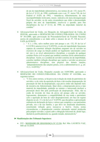 Lei nº 8.112/1990 Anotada
de ato de improbidade administrativa, nos termos do art. 132, inciso IV,
da Lei nº 8.112, de 1990, combinado com o art. 9°, inciso VII, da Lei
Federal n° 8.429, de 1992; - tratando-se, diferentemente, de uma
incompatibilidade irrelevante, menor, indicativa de mera desorganização
fiscal do servidor, ou de outra circunstância que elida a desonestidade
própria dos atos de improbidade, resolve-se a questão, para fins
disciplinares da Lei nº 8.112, de 1990, na atipicidade material da
conduta.”
• Advocacia-Geral da União, em Despacho do Advogado-Geral da União, de
09/05/06, aprovando o DESPACHO DO CONSULTOR-GERAL DA UNIÃO
Nº 361/2006, após provocação da Procuradoria-Geral da Fazenda Nacional,
acerca do entendimento a ser dado sobre o alcance do art. 9º, VII da Lei nº
8.429, de 02/06/92:
o “ 4. (...) Ora, salvo melhor juízo (até porque o art. 132, IV da Lei nº
8.112/90 é anterior à Lei nº 8.429/92), os atos de improbidade funcionais
capazes de constituir infração disciplinar enquanto ato de servidor no
exercício do cargo ou função podem ser legalmente sancionados como
tal, isto é, no nível administrativo disciplinar, a exemplo de qualquer
conduta ilícita civil ou penal que também constitua ilícito administrativo
disciplinar. Assim, se a conduta do servidor constitui ato de improbidade,
constitui também infração disciplinar que sujeita o servidor ao processo
administrativo disciplinar, sem prejuízo das demais sanções,
´independentemente das sanções penais, civis e administrativas (v. g. art.
12, L. 8.429/92).”
• Advocacia-Geral da União, Despacho exarado em 14/09/2006, aprovando o
DESPACHO DO CONSULTOR-GERAL DA UNIÃO Nº 616/2006, nos
seguintes termos:
o “3. Em outros termos, se há prova da evolução da renda do patrimônio do
servidor e a do valor da aquisição do bem e daí resultar desproporção, há
presunção de fato da desproporção, cuja prova então não depende mais
de iniciativa da Administração. Quer dizer, a desproporção prova o tipo
material da improbidade, podendo no entanto o interessado desfazer a
presunção desse fato pela justificação da desproporção. Aliás, não se
cuida de inversão do ônus da prova até porque cabe ao servidor,
logicamente, demonstrar a compatibilidade de sua renda e patrimônio
com a aquisição de bem de valor desproporcional, em face do regime
disposto no art. 13 e §§ da Lei n° 8.429/92, que disciplina a apresentação
ordinária de declaração de bens e valores que compõem o seu patrimônio
privado, seu e da sua família, e que deve ser atualizada anualmente,
constituindo infração grave recusar-se a fazê-lo. Assim, nestas
circunstâncias, a desproporção constitui presunção natural produzida
pelo próprio servidor, a quem cabe a obrigação funcional de, desde logo,
declará-la justificadamente ou, quando instado, demonstrá-la.”
► Manifestações dos Tribunais Superiores
• STJ - MANDADO DE SEGURANÇA Nº 12.536. Rel. Min. LAURITA VAZ,
DJE de 5.4.2010

156

 