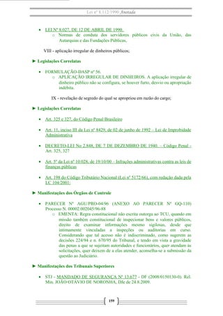Lei nº 8.112/1990 Anotada

• LEI Nº 8.027, DE 12 DE ABRIL DE 1990.
o Normas de conduta dos servidores públicos civis da União, das
Autarquias e das Fundações Públicas,
VIII - aplicação irregular de dinheiros públicos;
► Legislações Correlatas
• FORMULAÇÃO-DASP nº 56.
o APLICAÇÃO IRREGULAR DE DINHEIROS. A aplicação irregular de
dinheiro público não se configura, se houver furto, desvio ou apropriação
indébita.
IX - revelação de segredo do qual se apropriou em razão do cargo;
► Legislações Correlatas
• Art. 325 e 327, do Código Penal Brasileiro
• Art. 11, inciso III da Lei nº 8429, de 02 de junho de 1992 – Lei de Improbidade
Administrativa
• DECRETO-LEI No 2.848, DE 7 DE DEZEMBRO DE 1940. – Código Penal Art. 325, 327
• Art. 5º da Lei nº 10.028, de 19/10/00 – Infrações administrativas contra as leis de
finanças públicas
• Art. 198 do Código Tributário Nacional (Lei nº 5172/66), com redação dada pela
LC 104/2001:
► Manifestações dos Órgãos de Controle
• PARECER Nº AGU/PRO-04/96 (ANEXO AO PARECER Nº GQ-110)
Processo N. 00002.002045/96-88
o EMENTA: Regra constitucional não escrita outorga ao TCU, quando em
missão também constitucional de inspecionar bens e valores públicos,
direito de examinar informações mesmo sigilosas, desde que
intimamente vinculadas a inspeções ou auditorias em curso.
Considerando que tal acesso não é indiscriminado, como sugerem as
decisões 224/94 e n. 670/95 do Tribunal, e tendo em vista a gravidade
das penas a que se sujeitam autoridades e funcionários, quer atendam às
solicitações, quer deixem de a elas atender, aconselha-se a submissão da
questão ao Judiciário.
► Manifestações dos Tribunais Superiores
• STJ - MANDADO DE SEGURANÇA Nº 13.677 - DF (2008/0150130-0). Rel.
Min. JOÃO OTÁVIO DE NORONHA, DJe de 24.8.2009.

159

 
