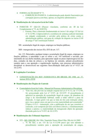 Lei nº 8.112/1990 Anotada

• FORMULAÇÃO-DASP Nº 71.
o CORRUPÇÃO PASSIVA. A administração pode demitir funcionário por
corrupção passiva com base, apenas, no inquérito administrativo
► Manifestações da Advocacia-Geral da União
• PARECER N° GQ-124 (Parecer vinculante, conforme art. 40 da Lei
Complementar nº 73, de 10/02/93)
o Ementa: Para a demissão fundamentada no inciso I do artigo 132 da Lei
nº 8.112/90, é imprescindível a existência de sentença judicial transitada
em julgado condenando o servidor pela prática de crime contra a
administração pública, sob pena de violação do disposto no inciso LVII
do artigo 5º da Constituição Federal
XII - acumulação ilegal de cargos, empregos ou funções públicas;
XIII - transgressão dos incisos IX a XVI do art. 117.
Art. 133. Detectada a qualquer tempo a acumulação ilegal de cargos, empregos ou
funções públicas, a autoridade a que se refere o art. 143 notificará o servidor, por
intermédio de sua chefia imediata, para apresentar opção no prazo improrrogável de dez
dias, contados da data da ciência e, na hipótese de omissão, adotará procedimento
sumário para a sua apuração e regularização imediata, cujo processo administrativo
disciplinar se desenvolverá nas seguintes fases:(Redação dada pela Lei nº 9.527, de
10.12.97)
► Legislações Correlatas
•

CONSTITUIÇÃO DA REP. FEDERATIVA DO BRASIL DE 1988, art. 37,
incisos XVI e XVII

► Manifestações dos Órgãos de Controle
• Controladoria-Geral da União - Manual de Processo Administrativo Disciplinar
o “Este rito, não previsto na redação original da Lei nº 8.112, de 11/12/90,
foi acrescentado pela Lei nº 9.527, de 10/12/97. O procedimento é
aplicável na apuração de acumulação ilegal de cargos, de abandono de
cargo e de inassiduidade habitual, sendo a todas cabível a pena de
demissão. A regra geral é de que se trata de rito com instrução célere,
pois visa a apurar casos em que já se tem materialidade pré-constituída.”
(Tópico 4.11) I - instauração, com a publicação do ato que constituir a
comissão, a ser composta por dois servidores estáveis, e simultaneamente
indicar a autoria e a materialidade da transgressão objeto da apuração;
(Incluído pela Lei nº 9.527, de 10.12.97)
► Manifestações dos Tribunais Superiores
• STJ - MS 13083/DF. Rel. Min. Napoleão Nunes Maia Filho, DJe de 4.6.2009
o “8. De fato, o art. 133 da Lei 8.112/90 prevê que será adotado o
procedimento sumário para a apuração de acumulação de cargos,
162

 