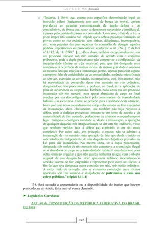 Lei nº 8.112/1990 Anotada
o “Todavia, é óbvio que, contra essa específica determinação legal de
instrução célere (basicamente sem atos de busca de prova), devem
prevalecer as garantias constitucionais da ampla defesa e do
contraditório, de forma que, caso se demonstre necessário e justificável,
a prova pré-constituída possa ser contestada. Com isso, o fato de a Lei a
priori impor rito sumário não impede que a defesa provoque formação de
provas como no rito ordinário, com oitivas, diligências, interrogatório,
etc., sem prejuízo das prerrogativas da comissão de denegar aqueles
pedidos impertinentes ou protelatórios, conforme o art. 156, § 1º da Lei
nº 8.112, de 11/12/90.” [...] Além disso, também excepcionalmente, em
um processo iniciado sob rito sumário, de acordo com o conjunto
probatório, pode a dupla processante não comprovar a configuração da
irregularidade (dentre as três previstas) para que foi designada mas
comprovar a ocorrência de outros ilícitos, de menor gravidade e conexos
ao mesmo fato que ensejou a instauração (como, apenas para citar alguns
exemplos: falta de assiduidade ou de pontualidade, ausência injustificada
ao serviço, exercício de atividades incompatíveis, etc). Novamente, não
há necessidade de conversão desse rito sumário em rito ordinário,
designando-se trio processante, e pode-se, ao final, ter a aplicação de
pena de advertência ou suspensão. Também, nada obsta que um processo
instaurado sob rito sumário para apurar abandono de cargo ao final
conclua por sua desconfiguração e pelo cometimento de inassiduidade
habitual, ou vice-versa. Como se percebe, para a validade desta situação,
basta que esse novo enquadramento esteja relacionado ao fato ensejador
da instauração, além, obviamente, que também não haja prejuízo à
defesa, pois a dialética processual instaura-se em torno da autoria e da
materialidade do fato apurado, podendo-se ter alterado o enquadramento
legal. Tampouco configura nulidade se, desde a instauração, a apuração
de qualquer daquelas três irregularidades se der em rito ordinário, visto
que nenhum prejuízo traz à defesa (ao contrário, é um rito mais
completo). Por outro lado, em princípio, o oposto não se admite: a
instauração de rito sumário para apuração de fato que desde o início se
sabe totalmente independente de uma daquelas três hipóteses previstas na
Lei para sua instauração. Na mesma linha, se a dupla processante,
designada sob molde de rito sumário não comprova a acumulação ilegal
ou o abandono de cargo ou a inassiduidade habitual, mas depara-se com
outra situação irregular e que não guarda nenhuma relação com o objeto
original de sua designação, deve apresentar relatório inocentando o
servidor acerca do fato originário e representar pelo outro ato ilícito, a
fim de que seja designada outra comissão em trio, sob molde ordinário.
A mero título de exemplo, não se vislumbra correlação entre ilícitos
apuráveis sob rito sumário e dilapidação de patrimônio e lesão aos
cofres públicos.” (tópico 4.11.1)
134. Será cassada a aposentadoria ou a disponibilidade do inativo que houver
praticado, na atividade, falta punível com a demissão.
► Legislações Correlatas
ART. 40 da CONSTITUIÇÃO DA REPÚBLICA FEDERATIVA DO BRASIL
DE 1988

167

 