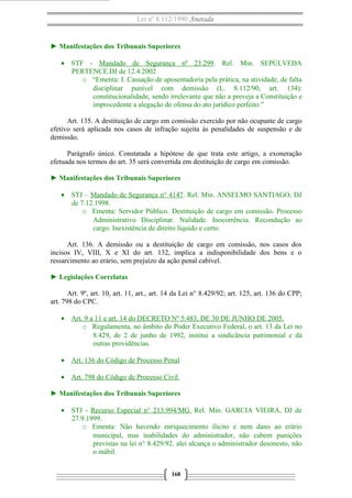 Lei nº 8.112/1990 Anotada

► Manifestações dos Tribunais Superiores
• STF - Mandado de Segurança nº 23.299. Rel. Min. SEPÚLVEDA
PERTENCE.DJ de 12.4.2002
o “Ementa: I. Cassação de aposentadoria pela prática, na atividade, de falta
disciplinar punível com demissão (L. 8.112/90, art. 134):
constitucionalidade, sendo irrelevante que não a preveja a Constituição e
improcedente a alegação de ofensa do ato jurídico perfeito.”
Art. 135. A destituição de cargo em comissão exercido por não ocupante de cargo
efetivo será aplicada nos casos de infração sujeita às penalidades de suspensão e de
demissão.
Parágrafo único. Constatada a hipótese de que trata este artigo, a exoneração
efetuada nos termos do art. 35 será convertida em destituição de cargo em comissão.
► Manifestações dos Tribunais Superiores
• STJ – Mandado de Segurança n° 4147. Rel. Min. ANSELMO SANTIAGO, DJ
de 7.12.1998.
o Ementa: Servidor Público. Destituição de cargo em comissão. Processo
Administrativo Disciplinar. Nulidade. Inocorrência. Recondução ao
cargo. Inexistência de direito líquido e certo.
Art. 136. A demissão ou a destituição de cargo em comissão, nos casos dos
incisos IV, VIII, X e XI do art. 132, implica a indisponibilidade dos bens e o
ressarcimento ao erário, sem prejuízo da ação penal cabível.
► Legislações Correlatas
Art. 9º, art. 10, art. 11, art., art. 14 da Lei n° 8.429/92; art. 125, art. 136 do CPP;
art. 798 do CPC.
• Art. 9 a 11 e art. 14 do DECRETO Nº 5.483, DE 30 DE JUNHO DE 2005.
o Regulamenta, no âmbito do Poder Executivo Federal, o art. 13 da Lei no
8.429, de 2 de junho de 1992, institui a sindicância patrimonial e dá
outras providências.
• Art. 136 do Código de Processo Penal
• Art. 798 do Código de Processo Civil
► Manifestações dos Tribunais Superiores
• STJ - Recurso Especial n° 213.994/MG. Rel. Min. GARCIA VIEIRA, DJ de
27.9.1999.
o Ementa: Não havendo enriquecimento ílicito e nem dano ao erário
municipal, mas inabilidades do administrador, não cabem punições
previstas na lei n° 8.429/92. alei alcança o administrador desonesto, não
o inábil.
168

 