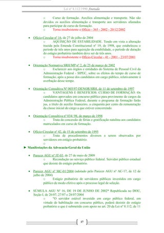 Lei nº 8.112/1990 Anotada
o
Curso de formação. Auxílios alimentação e transporte. Não são
devidos os auxílios alimentação e transporte aos servidores afastados
para participar de curso de formação.
o
Torna insubsistente o Ofício - 365 - 2002 - 20/12/2002
• Ofício-Circular nº 16, de 27 de julho de 2004
o
AQUISIÇÃO DE ESTABILIDADE. Tendo em vista a alteração
trazida pela Emenda Constitucional nº 19, de 1998, que estabeleceu o
período de três anos para aquisição da estabilidade, o período de duração
do estágio probatório também deve ser de três anos.
o
Torna insubsistente o Ofício-Circular - 41 - 2001 - 23/07/2001
• Orientação Normativa SRH/MP nº 2, de 25 de março de 2002
o
Esclarecer aos órgãos e entidades do Sistema de Pessoal Civil da
Administração Federal - SIPEC, sobre os efeitos do tempo de curso de
formação, após a posse dos candidatos em cargo público, relativamente à
averbação desse tempo.
• Orientação Consultiva Nº 003/97-DENOR/SRH, de 11 de setembro de 1997
o
VANTAGENS E BENEFÍCIOS. CURSO DE FORMAÇÃO. Os
candidatos aprovados em concurso público para provimento de cargos da
Administração Pública Federal, durante o programa de formação farão
jus, a título de auxílio financeiro, a cinquenta por cento da remuneração
da classe inicial do cargo a que estiver concorrendo.
• Orientação Consultiva nº 034/ 98, de março de 1998
o
Trata da concessão de férias e gratificação natalina aos candidatos
matriculados em curso de formação.
• Ofício-Circular nº 42, de 15 de setembro de 1995
o
Trata de procedimentos diversos a serem observados por
servidores em estágio probatório.
o
► Manifestações da Advocacia-Geral da União
• Parecer AGU nº JT-03, de 27 de maio de 2009
o
Recondução ao serviço público federal. Servidor público estadual
que desiste do estágio probatório.
• Parecer AGU nº MC-01/2004 (adotado pelo Parecer AGU nº AC-17, de 12 de
julho de 2004)
o
Estágio probatório de servidores públicos investidos em cargo
público de modo efetivo após o processo legal de seleção.
• SÚMULA AGU Nº 16, DE 19 DE JUNHO DE 2002* Republicada no DOU,
Seção I, de 26/07, 27/07 e 28/07/2004
o
"O servidor estável investido em cargo público federal, em
virtude de habilitação em concurso público, poderá desistir do estágio
probatório a que é submetido com apoio no art. 20 da Lei nº 8.112, de 11

17

 