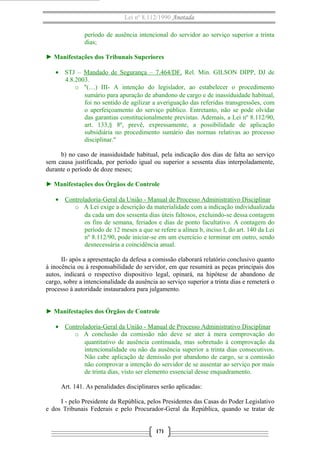 Lei nº 8.112/1990 Anotada
período de ausência intencional do servidor ao serviço superior a trinta
dias;
► Manifestações dos Tribunais Superiores
• STJ – Mandado de Segurança – 7.464/DF. Rel. Min. GILSON DIPP, DJ de
4.8.2003.
o "(…) III- A intenção do legislador, ao estabelecer o procedimento
sumário para apuração de abandono de cargo e de inassiduidade habitual,
foi no sentido de agilizar a averiguação das referidas transgressões, com
o aperfeiçoamento do serviço público. Entretanto, não se pode olvidar
das garantias constitucionalmente previstas. Ademais, a Lei nº 8.112/90,
art. 133,§ 8º, prevê, expressamente, a possibilidade de aplicação
subsidiária no procedimento sumário das normas relativas ao processo
disciplinar."
b) no caso de inassiduidade habitual, pela indicação dos dias de falta ao serviço
sem causa justificada, por período igual ou superior a sessenta dias interpoladamente,
durante o período de doze meses;
► Manifestações dos Órgãos de Controle
• Controladoria-Geral da União - Manual de Processo Administrativo Disciplinar
o A Lei exige a descrição da materialidade com a indicação individualizada
da cada um dos sessenta dias úteis faltosos, excluindo-se dessa contagem
os fins de semana, feriados e dias de ponto facultativo. A contagem do
período de 12 meses a que se refere a alínea b, inciso I, do art. 140 da Lei
nº 8.112/90, pode iniciar-se em um exercício e terminar em outro, sendo
desnecessária a coincidência anual.
II- após a apresentação da defesa a comissão elaborará relatório conclusivo quanto
à inocência ou à responsabilidade do servidor, em que resumirá as peças principais dos
autos, indicará o respectivo dispositivo legal, opinará, na hipótese de abandono de
cargo, sobre a intencionalidade da ausência ao serviço superior a trinta dias e remeterá o
processo à autoridade instauradora para julgamento.
► Manifestações dos Órgãos de Controle
• Controladoria-Geral da União - Manual de Processo Administrativo Disciplinar
o A conclusão da comissão não deve se ater à mera comprovação do
quantitativo de ausência continuada, mas sobretudo à comprovação da
intencionalidade ou não da ausência superior a trinta dias consecutivos.
Não cabe aplicação de demissão por abandono de cargo, se a comissão
não comprovar a intenção do servidor de se ausentar ao serviço por mais
de trinta dias, visto ser elemento essencial desse enquadramento.
Art. 141. As penalidades disciplinares serão aplicadas:
I - pelo Presidente da República, pelos Presidentes das Casas do Poder Legislativo
e dos Tribunais Federais e pelo Procurador-Geral da República, quando se tratar de
171

 