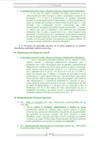 Lei nº 8.112/1990 Anotada
• Controladoria-Geral da União - Manual de Processo Administrativo Disciplinar
o “ (…) No caso de notícia veiculada em mídia, presume-se o seu
conhecimento por todos (em que se inclui a autoridade) na data de sua
divulgação.” “ (…) não é o conhecimento de qualquer autoridade
inserida na via hierárquica entre o representado e o dirigente máximo do
órgão ou unidade que configura o termo inicial da prescrição. (...) este
momento tem configuração restrita, concentrado nas mãos
especificamente do superior que detém o poder correcional (…) Advirtase, todavia, que, para se considerar o fato conhecido pela autoridade
competente, não se exige o requinte de se ter a ciência pessoal desta
autoridade. A protocolização ou o recebimento do documento noticiador
da suposta irregularidade por servidor subordinado à autoridade, na sua
unidade, sob presunção de bom funcionamento da máquina pública, faz
com que se assuma conhecido o fato pela autoridade.”
§ 2º Os prazos de prescrição previstos na lei penal aplicam-se às infrações
disciplinares capituladas também como crime.
► Manifestações dos Órgãos de Controle
• Controladoria-Geral da União - Manual de Processo Administrativo Disciplinar
o “ (…) caso a comissão processante manifeste em seu relatório e assim
também entenda a autoridade administrativa competente para o
julgamento que o fato sob apuração, além de permitir o enquadramento
administrativo, também seja ilícito penal, poderá se adotar a prescrição
penal, mesmo sem a provocação criminal.” (...) “Advirta-se, contudo,
que a aplicação do § 2º do art. 142 da Lei nº 8.112, de 11/12/90 (...)
impõe tão somente que se aplique à contagem da prescrição da pena
administrativa o prazo prescricional que a lei penal prevê para aquele
ilícito criminal, nada se alterando na forma de computar a prescrição da
sede administrativa (...) mantêm-se inalterados os conceitos de que o
termo inicial do prazo prescricional se dá com o conhecimento do fato
por parte da administração (...); de que, uma vez conhecido o fato, a
instauração tem de se dar dentro do prazo prescricional; de que a
instauração interrompe a prescrição; de que a interrupção cessa-se em
cinqüenta, oitenta ou 140 dias, de acordo com o rito (...)”
► Manifestações dos Tribunais Superiores
• STJ - RMS nº 15.648/SP. Rel. Min. HAMILTON CARVALHIDO, DJ de
19.6.2000.
o “Ao se adotar na instância administrativa o modelo do prazo
prescricional vigente na instância penal, deve-se aplicar os prazos
prescricionais ao processo administrativo disciplinar nos mesmos moldes
que aplicados no processo criminal, vale dizer, prescreve o poder
disciplinar contra o servidor com base na pena cominada em abstrato,
nos prazos do artigo 109 do Código Penal enquanto não houver sentença
penal condenatória com trânsito em julgado para acusação.”
• STJ - MANDADO DE SEGURANÇA nº 10.078/DF. Relator Min. ARNALDO
ESTÉVES LIMA, DJ de 19.6.2000.
174

 