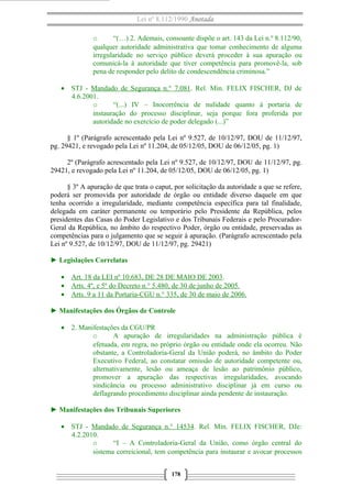 Lei nº 8.112/1990 Anotada
o
“(…) 2. Ademais, consoante dispõe o art. 143 da Lei n.º 8.112/90,
qualquer autoridade administrativa que tomar conhecimento de alguma
irregularidade no serviço público deverá proceder à sua apuração ou
comunicá-la à autoridade que tiver competência para promovê-la, sob
pena de responder pelo delito de condescendência criminosa.”
• STJ - Mandado de Segurança n.° 7.081. Rel. Min. FELIX FISCHER, DJ de
4.6.2001.
o
“(...) IV – Inocorrência de nulidade quanto à portaria de
instauração do processo disciplinar, seja porque fora proferida por
autoridade no exercício de poder delegado (...)”
§ 1º (Parágrafo acrescentado pela Lei nº 9.527, de 10/12/97, DOU de 11/12/97,
pg. 29421, e revogado pela Lei nº 11.204, de 05/12/05, DOU de 06/12/05, pg. 1)
2º (Parágrafo acrescentado pela Lei nº 9.527, de 10/12/97, DOU de 11/12/97, pg.
29421, e revogado pela Lei nº 11.204, de 05/12/05, DOU de 06/12/05, pg. 1)
§ 3º A apuração de que trata o caput, por solicitação da autoridade a que se refere,
poderá ser promovida por autoridade de órgão ou entidade diverso daquele em que
tenha ocorrido a irregularidade, mediante competência específica para tal finalidade,
delegada em caráter permanente ou temporário pelo Presidente da República, pelos
presidentes das Casas do Poder Legislativo e dos Tribunais Federais e pelo ProcuradorGeral da República, no âmbito do respectivo Poder, órgão ou entidade, preservadas as
competências para o julgamento que se seguir à apuração. (Parágrafo acrescentado pela
Lei nº 9.527, de 10/12/97, DOU de 11/12/97, pg. 29421)
► Legislações Correlatas
• Art. 18 da LEI nº 10.683, DE 28 DE MAIO DE 2003.
• Arts. 4º, e 5º do Decreto n.° 5.480, de 30 de junho de 2005.
• Arts. 9 a 11 da Portaria-CGU n.° 335, de 30 de maio de 2006.
► Manifestações dos Órgãos de Controle
• 2. Manifestações da CGU/PR
o
A apuração de irregularidades na administração pública é
efetuada, em regra, no próprio órgão ou entidade onde ela ocorreu. Não
obstante, a Controladoria-Geral da União poderá, no âmbito do Poder
Executivo Federal, ao constatar omissão de autoridade competente ou,
alternativamente, lesão ou ameaça de lesão ao patrimônio público,
promover a apuração das respectivas irregularidades, avocando
sindicância ou processo administrativo disciplinar já em curso ou
deflagrando procedimento disciplinar ainda pendente de instauração.
► Manifestações dos Tribunais Superiores
• STJ - Mandado de Segurança n.° 14534. Rel. Min. FELIX FISCHER, DJe:
4.2.2010.
o
“I – A Controladoria-Geral da União, como órgão central do
sistema correicional, tem competência para instaurar e avocar processos
178

 