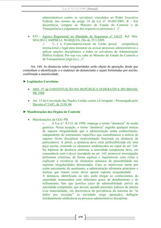 Lei nº 8.112/1990 Anotada
administrativos contra os servidores vinculados ao Poder Executivo
Federal, nos termos do artigo 18 da Lei nº 10.683/2003. II - Em
decorrência, compete ao Ministro de Estado do Controle e da
Transparência o julgamento dos respectivos processos (...)”.
• STJ - Agravo Regimental no Mandado de Segurança nº 14123. Rel. Min.
MAURO CAMPBELL MARQUES, DJe de 25.5.2009.
o
“(...) a Controladoria-Geral da União possui competência
institucional e legal para instaurar ou avocar processos administrativos e
aplicar sanções disciplinares a todos os servidores da Administração
Pública Federal. Por sua vez, cabe ao Ministro de Estado do Controle e
da Transparência julgá-los (...)”.
Art. 144. As denúncias sobre irregularidades serão objeto de apuração, desde que
contenham a identificação e o endereço do denunciante e sejam formuladas por escrito,
confirmada a autenticidade.
► Legislações Correlatas
• ART. 37 da CONSTITUIÇÃO DA REPÚBLICA FEDERATIVA DO BRASIL
DE 1988
• Art. 13 da Convenção das Nações Unidas contra a Corrupção - Promulgada pelo
Decreto nº 5.687, de 31/01/06
► Manifestações dos Órgãos de Controle
• Manifestações da CGU-PR
o
A Lei n.° 8.112, de 1990, emprega o termo “denúncia” de modo
genérico. Nessa acepção, o termo “denúncia” engloba qualquer notícia
de suposta irregularidade que a administração tenha conhecimento,
independente do instrumento específico que consubstancia a notícia de
suposto ilícito disciplinar (representação funcional ou denúncia de
particulares). A priori, a denúncia deve estar perfectibilizada em uma
peça escrita, contendo os elementos estabelecidos no caput do art. 144.
Na hipótese de denúncia anônima, a autoridade competente deve, em
consonância com o dever insculpido no art. 143, promover investigação
preliminar criteriosa, de forma sigilosa e inquisitorial, com vistas a
explicitar a existência de elementos mínimos de plausibilidade nas
supostas irregularidades denunciadas. Caso se mantivesse inerte por
conta unicamente do anonimato, a administração afrontaria princípios e
normas que tratam como dever apurar suposta irregularidade.
A denúncia, identificada ou não, pode chegar ao conhecimento da
autoridade instauradora com diferentes graus de detalhamento e de
refinamento, fato que justifica juízo de admissibilidade prévio da
autoridade competente, que deverá, quando presentes indícios de autoria
e/ou materialidade, em decorrência da prevalência da máxima do “in
dubio pro societate” (a sociedade exige apuração), deflagrar
imediatamente sindicância ou processo administrativo disciplinar.

179

 