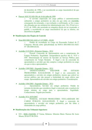 Lei nº 8.112/1990 Anotada
de dezembro de 1990, e ser reconduzido ao cargo inacumulável de que
foi exonerado, a pedido."
• Parecer AGU Nº GQ-196, de 16 de julho de 1999
o
O servidor empossado em cargo público é automaticamente
submetido a estágio probatório na data em que entra em exercício,
consequente da nomeação, e sua avaliação e confirmação, se for o caso,
são efetuadas por ato unilateral da Administração (arts. 20 e 29 da Lei n.
8.112, de 1990), não assistindo ao estagiário direito de ser exonerado, a
pedido, e reconduzido ao cargo inacumulável de que se afastou, em
decorrência da posse.
► Manifestações dos Órgãos de Controle
• Nota DECOR/CGU/AGU nº 117/2009 – JGAS
o
Pedido de recondução ao Cargo de Procurador Federal de 2ª
Categoria. Dúvida sobre aplicabilidade da NOTA DECOR/CGU/AGU
Nº 108/2008-JGAS.
• Acórdão 2133/2010 - Primeira Câmara – TCU
o
Pessoal. Concessão de Aposentadoria sem o cumprimento do
Estágio Probatório. Ilegalidade. Jurisprudência pacífica dos E. TCU e
STF. Determinação de retorno do Servidor ao Serviço Público para
cumprimento do Tempo Restante. É ilegal o ato de concessão de
aposentadoria a servidor que não cumpriu o estágio probatório no cargo
em que se deu a aposentadoria.
• Acórdão 1389/2005 - Segunda Câmara – TCU
o
APOSENTADORIA.
SERVIDOR
EM
ESTÁGIO
PROBATÓRIO. ILEGALIDADE. É ilegal o ato concessório de
aposentadoria a servidor em estágio probatório, mesmo que estável no
serviço público, por não possuir a titularidade do cargo efetivo que
ocupa. Aposentadoria de servidor em estágio probatório. Considerações.
• Acórdão 1584/2003 - Segunda Câmara – TCU
o
Aposentadoria. Servidor em estágio probatório. Pedido de
reexame de decisão que considerou ilegal a concessão ante a ausência de
tempo mínimo no cargo para a aposentadoria. Ilegalidade.
Conhecimento. Negado provimento.
• Acórdão TCU 3879/2007
o
PESSOAL. ESTÁGIO PROBATÓRIO. TITULARIDADE DO
CARGO PÚBLICO. ILEGALIDADE. É ilegal a concessão de
aposentadoria a servidor em estágio probatório, por lhe faltar a
titularidade do cargo público.
► Manifestações dos Tribunais Superiores
• STJ - RMS 23689/RS, 6ª Turma, Relatora: Ministra Maria Thereza De Assis
Moura, DJ de 07.06.2010.

18

 