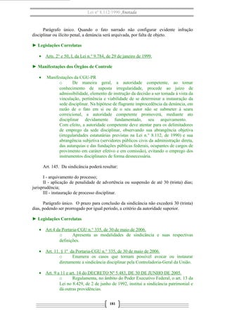 Lei nº 8.112/1990 Anotada

Parágrafo único. Quando o fato narrado não configurar evidente infração
disciplinar ou ilícito penal, a denúncia será arquivada, por falta de objeto.
► Legislações Correlatas
• Arts. 2° e 50, I, da Lei n.° 9.784, de 29 de janeiro de 1999.
► Manifestações dos Órgãos de Controle
•

Manifestações da CGU-PR
o
De maneira geral, a autoridade competente, ao tomar
conhecimento de suposta irregularidade, procede ao juízo de
admissibilidade, elemento de instrução da decisão a ser tomada à vista da
vinculação, pertinência e viabilidade de se determinar a instauração da
sede disciplinar. Na hipótese de flagrante improcedência da denúncia, em
razão de o fato em si ou de o seu autor não se submeter à seara
correicional, a autoridade competente promoverá, mediante ato
disciplinar devidamente fundamentado, seu arquivamento.
Com efeito, a autoridade competente deve atentar para os delimitadores
de emprego da sede disciplinar, observando sua abrangência objetiva
(irregularidades estatutárias previstas na Lei n.° 8.112, de 1990) e sua
abrangência subjetiva (servidores públicos civis da administração direta,
das autarquias e das fundações públicas federais, ocupantes de cargos de
provimento em caráter efetivo e em comissão), evitando o emprego dos
instrumentos disciplinares de forma desnecessária.
Art. 145. Da sindicância poderá resultar:

I - arquivamento do processo;
II - aplicação de penalidade de advertência ou suspensão de até 30 (trinta) dias;
jurisprudência;
III - instauração de processo disciplinar.
Parágrafo único. O prazo para conclusão da sindicância não excederá 30 (trinta)
dias, podendo ser prorrogado por igual período, a critério da autoridade superior.
► Legislações Correlatas
• Art.4 da Portaria-CGU n.° 335, de 30 de maio de 2006.
o
Apresenta as modalidades de sindicância e suas respectivas
definições.
• Art. 11. § 1º da Portaria-CGU n.° 335, de 30 de maio de 2006.
o
Enumera os casos que tornam possível avocar ou instaurar
diretamente a sindicância disciplinar pela Controladoria-Geral da União.
• Art. 9 a 11 e art. 14 do DECRETO Nº 5.483, DE 30 DE JUNHO DE 2005.
o
Regulamenta, no âmbito do Poder Executivo Federal, o art. 13 da
Lei no 8.429, de 2 de junho de 1992, institui a sindicância patrimonial e
dá outras providências.
181

 