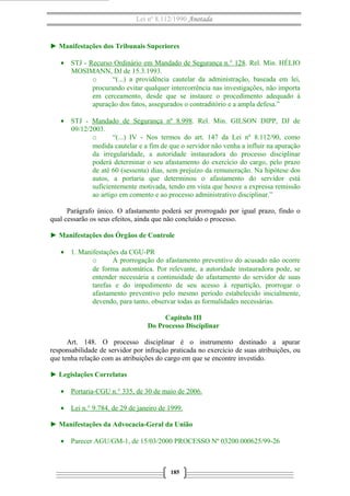 Lei nº 8.112/1990 Anotada

► Manifestações dos Tribunais Superiores
• STJ - Recurso Ordinário em Mandado de Segurança n.° 128. Rel. Min. HÉLIO
MOSIMANN, DJ de 15.3.1993.
o
“(...) a providência cautelar da administração, baseada em lei,
procurando evitar qualquer intercorrência nas investigações, não importa
em cerceamento, desde que se instaure o procedimento adequado à
apuração dos fatos, assegurados o contraditório e a ampla defesa.”
• STJ - Mandado de Segurança nº 8.998. Rel. Min. GILSON DIPP, DJ de
09/12/2003.
o
“(...) IV - Nos termos do art. 147 da Lei nº 8.112/90, como
medida cautelar e a fim de que o servidor não venha a influir na apuração
da irregularidade, a autoridade instauradora do processo disciplinar
poderá determinar o seu afastamento do exercício do cargo, pelo prazo
de até 60 (sessenta) dias, sem prejuízo da remuneração. Na hipótese dos
autos, a portaria que determinou o afastamento do servidor está
suficientemente motivada, tendo em vista que houve a expressa remissão
ao artigo em comento e ao processo administrativo disciplinar.”
Parágrafo único. O afastamento poderá ser prorrogado por igual prazo, findo o
qual cessarão os seus efeitos, ainda que não concluído o processo.
► Manifestações dos Órgãos de Controle
• 1. Manifestações da CGU-PR
o
A prorrogação do afastamento preventivo do acusado não ocorre
de forma automática. Por relevante, a autoridade instauradora pode, se
entender necessária a continuidade do afastamento do servidor de suas
tarefas e do impedimento de seu acesso à repartição, prorrogar o
afastamento preventivo pelo mesmo período estabelecido inicialmente,
devendo, para tanto, observar todas as formalidades necessárias.
Capítulo III
Do Processo Disciplinar
Art. 148. O processo disciplinar é o instrumento destinado a apurar
responsabilidade de servidor por infração praticada no exercício de suas atribuições, ou
que tenha relação com as atribuições do cargo em que se encontre investido.
► Legislações Correlatas
• Portaria-CGU n.° 335, de 30 de maio de 2006.
• Lei n.° 9.784, de 29 de janeiro de 1999.
► Manifestações da Advocacia-Geral da União
• Parecer AGU/GM-1, de 15/03/2000 PROCESSO Nº 03200.000625/99-26

185

 