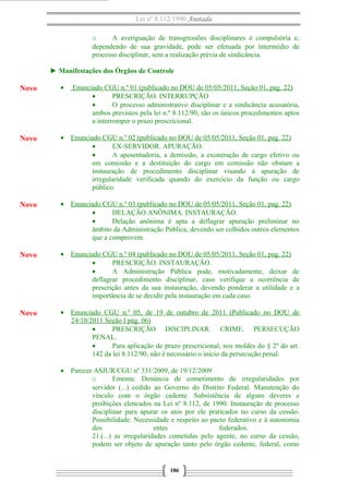 Lei nº 8.112/1990 Anotada
o
A averiguação de transgressões disciplinares é compulsória e,
dependendo de sua gravidade, pode ser efetuada por intermédio de
processo disciplinar, sem a realização prévia de sindicância.
► Manifestações dos Órgãos de Controle

Novo

•

Novo

• Enunciado CGU n.º 02 (publicado no DOU de 05/05/2011, Seção 01, pag. 22)
•
EX-SERVIDOR. APURAÇÃO.
•
A aposentadoria, a demissão, a exoneração de cargo efetivo ou
em comissão e a destituição do cargo em comissão não obstam a
instauração de procedimento disciplinar visando à apuração de
irregularidade verificada quando do exercício da função ou cargo
público.

Novo

• Enunciado CGU n.º 03 (publicado no DOU de 05/05/2011, Seção 01, pag. 22)
•
DELAÇÃO ANÔNIMA. INSTAURAÇÃO.
•
Delação anônima é apta a deflagrar apuração preliminar no
âmbito da Administração Pública, devendo ser colhidos outros elementos
que a comprovem.

Novo

• Enunciado CGU n.º 04 (publicado no DOU de 05/05/2011, Seção 01, pag. 22)
•
PRESCRIÇÃO. INSTAURAÇÃO.
•
A Administração Pública pode, motivadamente, deixar de
deflagrar procedimento disciplinar, caso verifique a ocorrência de
prescrição antes da sua instauração, devendo ponderar a utilidade e a
importância de se decidir pela instauração em cada caso.

Novo

• Enunciado CGU n.º 05, de 19 de outubro de 2011 (Publicado no DOU de
24/10/2011 Seção I pág. 06)
•
PRESCRIÇÃO DISCIPLINAR. CRIME. PERSECUÇÃO
PENAL.
•
Para aplicação de prazo prescricional, nos moldes do § 2º do art.
142 da lei 8.112/90, não é necessário o início da persecução penal.

Enunciado CGU n.º 01 (publicado no DOU de 05/05/2011, Seção 01, pag. 22)
•
PRESCRIÇÃO. INTERRUPÇÃO
•
O processo administrativo disciplinar e a sindicância acusatória,
ambos previstos pela lei n.º 8.112/90, são os únicos procedimentos aptos
a interromper o prazo prescricional.

• Parecer ASJUR/CGU nº 331/2009, de 19/12/2009
o
Ementa: Denúncia de cometimento de irregularidades por
servidor (...) cedido ao Governo do Distrito Federal. Manutenção do
vínculo com o órgão cedente. Subsistência de alguns deveres e
proibições elencados na Lei nº 8.112, de 1990. Instauração de processo
disciplinar para apurar os atos por ele praticados no curso da cessão.
Possibilidade. Necessidade e respeito ao pacto federativo e à autonomia
dos
entes
federados.
21.(...) as irregularidades cometidas pelo agente, no curso da cessão,
podem ser objeto de apuração tanto pelo órgão cedente, federal, como

186

 