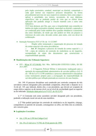 Lei nº 8.112/1990 Anotada
pelo órgão cessionário, estadual, municipal ou distrital, competindo a
cada qual instruir seu respectivo processo disciplinar, na forma
procedimental prevista em seus respectivos estatutos, bem como julgar e
aplicar a penalidade, nos termos, novamente, de seus diplomas
específicos, não se podendo perder de vista que os efeitos dessa
aplicação não poderão atingir o vínculo mantido com o outro ente
federativo.
22.É bom destacar, por fim, que, caso a irregularidade seja cometida no
âmbito do órgão cessionário estadual, municipal ou distrital, a apuração a
ser conduzida pela União também deve guardar obediência à autonomia
dos entes federados, de modo que não poderá ser feita em prejuízo a
interesses do outro ente, devendo contar, para tanto, com seu dever de
colaboração.
• Instrução Normativa TCU nº 56- de 11/12/2007
o
Dispõe sobre instauração e organização de processo de tomada
de contas especial e dá outras providências.
o
Art. 4º: Integram o processo de tomada de contas especial: (...)
VII - cópia do relatório de comissão de sindicância ou de inquérito,
acompanhado de cópia dos documentos que caracterizam a
responsabilidade apurada;
► Manifestações dos Tribunais Superiores
• STJ - REsp Nº 671348/RJ. Rel. Min. ARNALDO ESTEVES LIMA, DJ DE
28.5.2007.
o
1. O Inquérito Policial Militar é instrumento inadequado para a
apuração da responsabilidade administrativa de servidor público civil. O
art. 148 da Lei 8.112/90 estabelece o processo administrativo disciplinar
como instrumento próprio para a averiguação da responsabilidade de
servidor público por infração praticada no exercício de suas funções.
Art. 149. O processo disciplinar será conduzido por comissão composta de três
servidores estáveis designados pela autoridade competente, observado o disposto no §
3o do art. 143, que indicará, dentre eles, o seu presidente, que deverá ser ocupante de
cargo efetivo superior ou de mesmo nível, ou ter nível de escolaridade igual ou superior
ao do indiciado. (Redação dada pela Lei nº 9.527, de 10.12.97)
§ 1º A Comissão terá como secretário servidor designado pelo seu presidente,
podendo a indicação recair em um de seus membros.
§ 2º Não poderá participar de comissão de sindicância ou de inquérito, cônjuge,
companheiro ou parente do acusado, consanguíneo ou afim, em linha reta ou colateral,
até o terceiro grau.
► Legislações Correlatas
• Art. 1.591 ao 1.595 do Código Civil
• Art. 18 a 21 da Lei n.° 9.784, de 29 de janeiro de 1999.
187

 