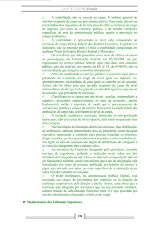 Lei nº 8.112/1990 Anotada
o
A estabilidade não se vincula ao cargo. É atributo pessoal do
servidor ocupante de cargo em provimento efetivo. Para tanto, devem ser
preenchidos dois requisitos: de ter três anos de efetivo exercício no cargo
de ingresso, por meio de concurso público, e de atender condições
específicas do ente da administração pública, quanto à aprovação no
estágio probatório.
o
A estabilidade é aproveitada se tiver sido conquistada no
exercício de cargo efetivo federal dos Poderes Executivo, Legislativo e
Judiciário, não se trazendo para a União a estabilidade conquistada em
qualquer Poder de Estado, Distrito Federal e Município.
o
Os servidores que não possuíam cinco anos de efetivo exercício
na promulgação da Constituição Federal, em 05/10/1988, ou que
ingressaram no serviço público federal, após esta data, sem concurso
público, não são estáveis, nos termos da EC nº 19, de 04/06/98, não se
recomendando que integrem comissões disciplinares.
o
Além da estabilidade no serviço público, é requisito legal para o
presidente da Comissão ter cargo de nível igual ou superior, ou,
alternativamente, escolaridade de grau igual ou superior ao do acusado.
Assim, não há óbice para que servidor ocupante de cargo de nível
intermediário, desde que tenha grau de escolaridade igual ou superior ao
do acusado, seja presidente de comissão.
o
Classificam-se os cargos em três níveis- auxiliar, intermediário e
superior-, associados respectivamente ao grau de instrução-, ensino
fundamental, médio e superior-, de modo que o posicionamento do
servidor nos padrões e classes da carreira, bem assim a complexidade das
atribuições do cargo não se refletem no nível do cargo.
o
A titulação acadêmica- mestrado, doutorado ou pós-graduação
latu-sensu-, não está acima do nível superior, nele sendo enquadrado sem
diferenciação.
o
Não há relação de hierarquia dentro da comissão, mas distribuição
de atribuições, cabendo determinados atos ao presidente, como designar
secretário, representar a comissão para pessoas estranhas ao processo,
dirigir reuniões, receber procuradores dos acusados, emitir mandados etc.
Em regra, os atos da comissão são objeto de deliberação do colegiado e
os votos dos integrantes têm o mesmo valor.
o
Ao secretário da Comissão, designado pelo presidente, incumbe
serviços de expediente, podendo a indicação recair sobre um dos
membros do Colegiado ou não. Deve- se observar o requisito de não ser
ele funcionário celetista, sendo conveniente que o ato de designação seja
formalizado por meio de portaria, publicada em boletim de serviço e
cópia seja anexada aos autos, no caso específico de a indicação recair
sobre servidor estranho à Comissão.
o
O poder hierárquico, na administração pública federal, está
associado aos cargos de provimento em comissão ou às funções de
confiança responsáveis pela direção e chefia. Assim, nada obsta que a
comissão seja integrada por servidores que, na sua atividade cotidiana,
tenham relação de subordinação funcional entre si e seja presidida por
um dos subordinados, figurando o chefe como vogal.
► Manifestações dos Tribunais Superiores

190

 