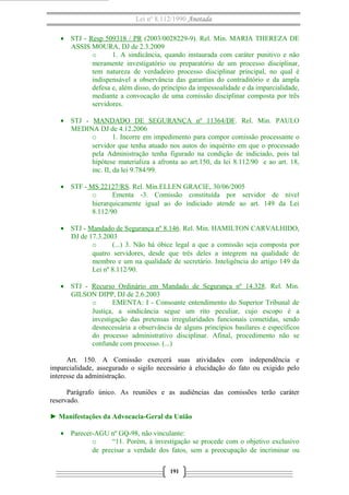 Lei nº 8.112/1990 Anotada
• STJ - Resp 509318 / PR (2003/0028229-9). Rel. Min. MARIA THEREZA DE
ASSIS MOURA, DJ de 2.3.2009
o
1. A sindicância, quando instaurada com caráter punitivo e não
meramente investigatório ou preparatório de um processo disciplinar,
tem natureza de verdadeiro processo disciplinar principal, no qual é
indispensável a observância das garantias do contraditório e da ampla
defesa e, além disso, do princípio da impessoalidade e da imparcialidade,
mediante a convocação de uma comissão disciplinar composta por três
servidores.
• STJ - MANDADO DE SEGURANÇA nº 11364/DF. Rel. Min. PAULO
MEDINA DJ de 4.12.2006
o
1. Incorre em impedimento para compor comissão processante o
servidor que tenha atuado nos autos do inquérito em que o processado
pela Administração tenha figurado na condição de indiciado, pois tal
hipótese materializa a afronta ao art.150, da lei 8.112/90 e ao art. 18,
inc. II, da lei 9.784/99.
• STF - MS 22127/RS. Rel. Min.ELLEN GRACIE, 30/06/2005
o
Ementa -3. Comissão constituída por servidor de nível
hierarquicamente igual ao do indiciado atende ao art. 149 da Lei
8.112/90
• STJ - Mandado de Segurança nº 8.146. Rel. Min. HAMILTON CARVALHIDO,
DJ de 17.3.2003
o
(...) 3. Não há óbice legal a que a comissão seja composta por
quatro servidores, desde que três deles a integrem na qualidade de
membro e um na qualidade de secretário. Inteligência do artigo 149 da
Lei nº 8.112/90.
• STJ - Recurso Ordinário em Mandado de Segurança nº 14.328. Rel. Min.
GILSON DIPP, DJ de 2.6.2003
o
EMENTA: I - Consoante entendimento do Superior Tribunal de
Justiça, a sindicância segue um rito peculiar, cujo escopo é a
investigação das pretensas irregularidades funcionais cometidas, sendo
desnecessária a observância de alguns princípios basilares e específicos
do processo administrativo disciplinar. Afinal, procedimento não se
confunde com processo. (...)
Art. 150. A Comissão exercerá suas atividades com independência e
imparcialidade, assegurado o sigilo necessário à elucidação do fato ou exigido pelo
interesse da administração.
Parágrafo único. As reuniões e as audiências das comissões terão caráter
reservado.
► Manifestações da Advocacia-Geral da União
• Parecer-AGU nº GQ-98, não vinculante:
o
“11. Porém, à investigação se procede com o objetivo exclusivo
de precisar a verdade dos fatos, sem a preocupação de incriminar ou
191

 