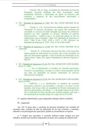 Lei nº 8.112/1990 Anotada
o
“Ementa: Não se exige, na portaria de instauração de processo
disciplinar, descrição detalhada dos fatos investigados, sendo
considerada suficiente a delimitação do objeto do processo pela
referência a categorias de atos possivelmente relacionados a
irregularidades.”
• STJ - Mandado de Segurança nº 7.081. Rel. Min. FELIX FISCHER, DJ de
3.9.2001
o
“Ementa: (...) IV - Inocorrência de nulidade quanto à portaria de
instauração do processo disciplinar, seja porque fora proferida por
autoridade no exercício de poder delegado seja porque fez referências
genéricas aos fatos imputados ao servidor, deixando de expô-los
minuciosamente - exigência esta a ser observada apenas na fase de
indiciamento, após a instrução.” Idem: STJ, Mandados de Segurança nº
6.853, 7.066, 8.146, 8.258, 8.858 e 8.877; e STF, Recursos em
Mandados de Segurança nº 2.203, 2.501, 4.174, 4.504 e 6998.
• STJ - Mandado de Segurança nº 12.369. Rel. Min. FELIX FISCHER. DJ de
10/09/2007
o
“Ementa: II - A descrição minuciosa dos fatos se faz necessária
apenas quando do indiciamento do servidor, após a fase instrutória, na
qual são efetivamente apurados, e não na portaria de instauração ou na
citação inicial.” Idem: STJ, Agravo Regimental no Recurso Especial nº
900.193
• STJ - Mandado de Segurança nº 8.146. Rel. Min. HAMILTON CARVALHIDO,
DJ de 17.3.2003.
o
1. Em se identificando os membros da comissão processante,
inclusive o seu presidente, o acusado, e os fatos a serem apurados, não há
que falar em ilegalidade da portaria instauradora do processo
administrativo disciplinar
• STJ - Mandado de Segurança nº 8.259. Rel. Min. HAMILTON CARVALHIDO,
DJ de 4.8.2003.
o
EMENTA: (...) 2. Identificados os membros da comissão
processante, inclusive o seu presidente, o acusado, e os fatos a serem
apurados, não há que falar em ilegalidade da Portaria instauradora do
processo administrativo disciplinar. 3. A descrição minuciosa dos fatos,
com a tipificação da falta cometida, tem momento próprio, qual seja, o
do indiciamento do servidor (artigo 161, caput, da Lei 8.112/90).
II - inquérito administrativo, que compreende instrução, defesa e relatório;
III – julgamento
Art. 152. O prazo para a conclusão do processo disciplinar não excederá 60
(sessenta) dias, contados da data de publicação do ato que constituir a comissão,
admitida a sua prorrogação por igual prazo, quando as circunstâncias o exigirem.
§ 1º Sempre que necessário, a comissão dedicará tempo integral aos seus
trabalhos, ficando seus membros dispensados do ponto, até a entrega do relatório final.
196

 