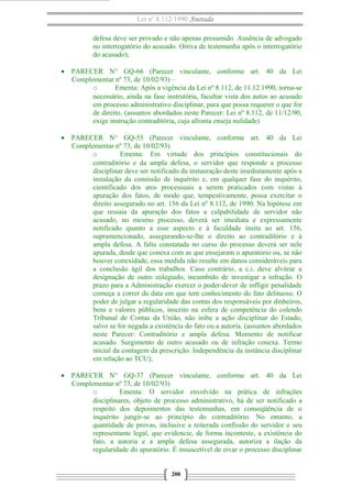 Lei nº 8.112/1990 Anotada
defesa deve ser provado e não apenas presumido. Ausência de advogado
no interrogatório do acusado. Oitiva de testemunha após o interrogatório
do acusado);
• PARECER N° GQ-66 (Parecer vinculante, conforme art. 40 da Lei
Complementar nº 73, de 10/02/93) –
o
Ementa: Após a vigência da Lei nº 8.112, de 11.12.1990, torna-se
necessário, ainda na fase instrutória, facultar vista dos autos ao acusado
em processo administrativo disciplinar, para que possa requerer o que for
de direito. (assuntos abordados neste Parecer: Lei nº 8.112, de 11/12/90,
exige instrução contraditória, cuja afronta enseja nulidade)
• PARECER N° GQ-55 (Parecer vinculante, conforme art. 40 da Lei
Complementar nº 73, de 10/02/93)
o
Ementa: Em virtude dos princípios constitucionais do
contraditório e da ampla defesa, o servidor que responde a processo
disciplinar deve ser notificado da instauração deste imediatamente após a
instalação da comissão de inquérito e, em qualquer fase do inquérito,
cientificado dos atos processuais a serem praticados com vistas à
apuração dos fatos, de modo que, tempestivamente, possa exercitar o
direito assegurado no art. 156 da Lei nº 8.112, de 1990. Na hipótese em
que ressaia da apuração dos fatos a culpabilidade de servidor não
acusado, no mesmo processo, deverá ser imediata e expressamente
notificado quanto a esse aspecto e à faculdade ínsita ao art. 156,
supramencionado, assegurando-se-lhe o direito ao contraditório e à
ampla defesa. A falta constatada no curso do processo deverá ser nele
apurada, desde que conexa com as que ensejaram o apuratório ou, se não
houver conexidade, essa medida não resulte em danos consideráveis para
a conclusão ágil dos trabalhos. Caso contrário, a c.i. deve alvitrar a
designação de outro colegiado, incumbido de investigar a infração. O
prazo para a Administração exercer o poder-dever de infligir penalidade
começa a correr da data em que tem conhecimento do fato delituoso. O
poder de julgar a regularidade das contas dos responsáveis por dinheiros,
bens e valores públicos, inscrito na esfera de competência do colendo
Tribunal de Contas da União, não inibe a ação disciplinar do Estado,
salvo se for negada a existência do fato ou a autoria. (assuntos abordados
neste Parecer: Contraditório e ampla defesa. Momento de notificar
acusado. Surgimento de outro acusado ou de infração conexa. Termo
inicial da contagem da prescrição. Independência da instância disciplinar
em relação ao TCU);
• PARECER N° GQ-37 (Parecer vinculante, conforme art. 40 da Lei
Complementar nº 73, de 10/02/93)
o
Ementa: O servidor envolvido na prática de infrações
disciplinares, objeto de processo administrativo, há de ser notificado a
respeito dos depoimentos das testemunhas, em conseqüência de o
inquérito jungir-se ao princípio do contraditório. No entanto, a
quantidade de provas, inclusive a reiterada confissão do servidor e seu
representante legal, que evidencie, de forma inconteste, a existência do
fato, a autoria e a ampla defesa assegurada, autoriza a ilação da
regularidade do apuratório. É insuscetível de eivar o processo disciplinar
200

 