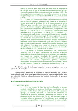 Lei nº 8.112/1990 Anotada
ciência ao acusado, como regra geral, com prazo hábil de antecedência
de três dias úteis, de atos de produção de provas (diligências, perícias,
testemunhos, etc) e decisões prolatadas, conforme se verá em 4.4.3, a fim
de que a parte, caso queira, possa se opor ou dar outra versão ou fornecer
interpretação jurídica diversa” (Manual de PAD da CGU, abril de 2010,
p. 110);
o
“Enfim, não basta que a comissão colete os elementos de prova
que lhe pareçam relevantes para formar sua convicção; o contraditório
garante ao acusado a faculdade não só de contra-arrazoar as provas
elaboradas pela comissão, como também de produzir suas próprias
provas e de ter suas alegações imparcialmente apreciadas e valoradas
pela administração. Em patamar infraconstitucional, este princípio, além
dos arts. 153 e 156 da Lei nº 8.112, de 11/12/90, também se encontra
positivado no art. 2º, caput, da Lei nº 9.784, de 29/01/99, conforme 3.3.2.
As garantias da ampla defesa e do contraditório devem ser encaradas
pela comissão como a base da condução do processo, pois são os pilares
da validade dos atos processuais, da decisão prolatada e de todo o
processo em si, independentemente do rito (se processo administrativo
disciplinar em rito ordinário ou sumário ou se sindicância). A comissão
deve reservar, no curso de todo o apuratório, constante atenção a esses
dois direitos, visto que, como regra, no processo administrativo
disciplinar, sua inobservância é a causa mais comum de nulidade.
(Manual de PAD da CGU, abril de 2010, p. 110/111);
o
“Em síntese, o inquérito administrativo (ou, simplesmente,
inquérito), que é a parte contraditória do processo, conduzida
autonomamente pela comissão, comporta os seguintes atos, na ordem:
atos iniciais do inquérito (instalação da comissão processante;
comunicação da instalação; designação do secretário); atos de instrução
(notificação do servidor, depoimentos, perícias, diligências,
interrogatório, indiciação e citação para apresentar defesa escrita); defesa
escrita; e relatório” (Manual de PAD da CGU, abril de 2010, p. 161)
Art. 154. Os autos da sindicância integrarão o processo disciplinar, como peça
informativa da instrução.
Parágrafo único. Na hipótese de o relatório da sindicância concluir que a infração
está capitulada como ilícito penal, a autoridade competente encaminhará cópia dos autos
ao Ministério Público, independentemente da imediata instauração do processo
disciplinar.
► Manifestações da Advocacia-Geral da União
• PARECER Nº GM-1
o
“13. Isto porque, de lege lata, as irregularidades se apuram
mediante sindicância ou processo disciplinar, prescindindo este da
preliminar verificação das infrações através da primeira. 14. Efetua-se a
apuração da conduta anti-social do servidor por intermédio de
sindicância ou processo disciplinar, dependendo da infração e das
circunstâncias em que foi cometida. No art. 143, supramencionado, o
legislador utilizou a alternativa 'ou' considerando haver variação na
natureza das irregularidades e no grau de dificuldade de sua constatação.

202

 