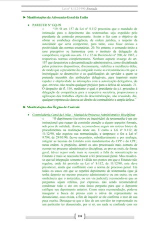 Lei nº 8.112/1990 Anotada
► Manifestações da Advocacia-Geral da União
• PARECER N° GQ-99
o
“19. O art. 157 da Lei nº 8.112 preconiza que o mandado de
intimação para o depoimento das testemunhas seja expedido pelo
presidente da comissão processante. Assim o faz com o objetivo de
obstar se estabeleça divergência, de ordem jurídica, a respeito da
autoridade que seria competente, para tanto, caso fosse omissa a
positividade das normas estatutárias. 20. No entanto, o comando ínsito a
esse preceptivo se harmoniza com o instituto da delegação de
competência, regrado nos arts. 11 e 12 do Decreto-lei nº 200, de 1967, e
respectivas normas complementares. Nenhum aspecto exsurge do art.
157 que desautorize a descentralização administrativa, como disciplinada
pelos primeiros dispositivos; diversamente, viabiliza a incidência deles,
de modo que o presidente do colegiado avalie as circunstâncias em que a
investigação se desenvolve e as qualificações do servidor a quem se
pretende incumbir das atribuições delegáveis, para imprimir maior
rapidez e objetividade às intimações com a autorização delegatória, do
que, em tese, não resulta qualquer prejuízo para a defesa do acusado. 21.
O despacho de fl. 116, mediante o qual o presidente da c.i. procedeu à
delegação de competência para a respectiva secretária, proporcionou a
agilização dos trabalhos objeto da descentralização, não ressaindo, daí,
qualquer repercussão danosa ao direito do contraditório e ampla defesa.”
► Manifestações dos Órgãos de Controle
• Controladoria-Geral da União - Manual de Processo Administrativo Disciplinar
o
“O depoimento (ou oitiva ou inquirição) de testemunha é um ato
instrucional que requer da comissão atenção a alguns aspectos formais,
sob pena de nulidade. Assim, recomenda-se seguir um roteiro básico de
procedimentos na realização deste ato. E como a Lei nº 8.112, de
11/12/90, não esgotou sua normatização, e tampouco o fez a Lei nº
9.784, de 29/01/99, faz-se necessário, subsidiariamente e por analogia,
integrar as lacunas do Estatuto com mandamentos do CPP e do CPC,
nesta ordem. A propósito, dentre os atos processuais mais comuns de
ocorrer no processo administrativo disciplinar, as provas orais, de forma
geral, talvez sejam onde mais se ressente a falta de normatização no
Estatuto e mais se necessita buscar a lei processual penal. Mas ressalvese que tal integração somente é válida nos pontos em que o Estatuto não
regulou; onde há previsão na Lei nº 8.112, de 11/12/90, esta deve
prevalecer, ainda que conflitante com a norma de processo penal. Em
todos os casos em que se repetirá depoimento de testemunha (que já
tenha deposto no mesmo processo administrativo ou em outro, ou em
sindicância que o antecedeu, ou em via judicial), recomenda-se que as
perguntas sejam refeitas, por expresso, não sendo recomendável
condensar todo o ato em uma única pergunta para que o depoente
ratifique seu depoimento anterior. Como mera recomendação, pode-se
inaugurar a busca de provas com a oitiva do representante ou
denunciante, caso exista, a fim de inquirir se ele confirma o teor de sua
peça escrita. Destaque-se que o fato de um servidor ter representado ou
um particular ter denunciado, por si só, em nada se confunde com ser

210

 