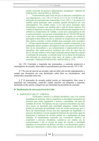 Lei nº 8.112/1990 Anotada
caráter reservado do processo administrativo disciplinar).” (Manual de
PAD da CGU, abril de 2010, p. 230/231);
o
“Expressamente, para casos em que se detectem contradições em
seus depoimentos, o art. 158, § 2º da Lei nº 8.112, de 11/12/90, prevê a
realização de acareação entre testemunhas. O art. 159, § 1º da mesma Lei
também prevê acareação entre acusados quando divergirem em seus
interrogatórios. Em sentido estrito, a Lei não prevê acareação entre
testemunha e acusado, mas também não a veda de forma expressa. Em
virtude de figurarem no processo de forma diferenciada (enquanto um se
submete ao compromisso de verdade, o outro tem a prerrogativa de não
se auto-incriminar), em que pese à literalidade do art. 229 do CPP prever
o ato, não é recomendável acarear testemunha e acusado, em virtude da
prerrogativa deste último de não se submeter ao compromisso da verdade
(daí, pode-se estender a crítica também para acareação entre acusados).
(…) O que importa destacar é que acareação é remédio excepcional, a ser
empregado apenas quando a divergência reside em aspecto relevante de
fato ou de circunstância e seu esclarecimento é imprescindível para o
apuratório, não sendo possível esclarecer por meio de outro tipo de
prova. Ou seja, embora o texto legal a princípio pareça impositivo quanto
à realização de acareação, a comissão pode ver-se diante de divergência
não relevante ou sanável por outro meio, de forma a não realizar a
acareação.” (Manual de PAD da CGU, abril de 2010, p. 252);
Art. 159. Concluída a inquirição das testemunhas, a comissão promoverá o
interrogatório do acusado, observados os procedimentos previstos nos arts. 157 e 158.
§ 1º No caso de mais de um acusado, cada um deles será ouvido separadamente, e
sempre que divergirem em suas declarações sobre fatos ou circunstâncias, será
promovida a acareação entre eles.
§ 2º O procurador do acusado poderá assistir ao interrogatório, bem como à
inquirição das testemunhas, sendo-lhe vedado interferir nas perguntas e respostas,
facultando-se-lhe, porém, reinquiri-las, por intermédio do presidente da comissão.
► Manifestações da Advocacia-Geral da União
• PARECER N° GQ-177 - EMENTA:
o
Verificadas a autoria e a infração disciplinar a que a lei comina
penalidade de demissão, falece competência à autoridade instauradora do
processo para emitir julgamento e atenuar a penalidade, sob pena de
nulidade de tal ato. Na hipótese em que o processo disciplinar seja nulo,
deve assim ser declarado pela autoridade julgadora, vedado receber
pedido de atenuação da penalidade como de revisão processual, pois é
dever da Administração revisar seus atos inquinados de ilegalidade e o
processo disciplinar é revisto quando há elemento de convicção capaz de
demonstrar a inocência do servidor punido ou a inadequação da pena
infligida. O entendimento externado por Consultoria Jurídica, no
respeitante a processo disciplinar, constitui-se em simples ato de
assessoramento e não se reveste do poder de vincular a autoridade
julgadora. O cerceamento de defesa é um fato e, em decorrência, quem o
alega deve demonstrar o efetivo dano sofrido no exercício do direito de

214

 