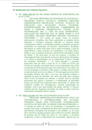 Lei nº 8.112/1990 Anotada
► Manifestações dos Tribunais Superiores
• STJ - RMS 14901/TO. Rel. Min. MARIA THEREZA DE ASSIS MOURA, DJe
de 10.11.2008
o
RECURSO ORDINÁRIO EM MANDADO DE SEGURANÇA.
SERVIDORA PÚBLICA ESTADUAL. DEMISSÃO. PROCESSO
ADMINISTRATIVO DISCIPLINAR. CITAÇÃO. AUSÊNCIA DE
INDICAÇÃO
DAS
ACUSAÇÕES
FEITAS.
NULIDADE.
INTERROGATÓRIO DA INVESTIGADA. COMPROMISSO DE
DIZER A VERDADE. PRERROGATIVA CONTRA AUTOINCRIMINAÇÃO. ART. 5º, LXIII, DA CF/88. INFRINGÊNCIA.
ANULAÇÃO DO PROCESSO QUE SE IMPÕE DESDE O ATO
CITATÓRIO. RECURSO ORDINÁRIO PROVIDO. SEGURANÇA
CONCEDIDA. 1. Por ocasião da citação inicial no processo
administrativo disciplinar, não foram explicitadas as condutas ilícitas
imputadas à servidora, tampouco indicados os preceitos legais
eventualmente violados. A investigada, portanto, no momento em que foi
cientificada da instauração do processo administrativo disciplinar,
desconhecia as razões pelas quais estava sendo investigada, o que lhe
impossibilitou o pleno exercício do contraditório e da ampla defesa.
Impõe-se, pois, a anulação do processo administrativo disciplinar a partir
da citação. 2. De outra parte, no caso em comento, a servidora foi
interrogada por duas vezes durante o processo administrativo disciplinar,
e, em ambas as oportunidades, ela se comprometeu "a dizer a verdade
das perguntas formuladas". 3. Ao assim proceder, a comissão
processante feriu de morte a regra do art. 5º, LXIII, da CF/88, que
confere aos acusados o privilégio contra a auto-incriminação, bem como
as garantias do devido processo legal e da ampla defesa. Com efeito, em
vez de constranger a servidora a falar apenas a verdade, deveria ter-lhe
avisado do direito de ficar em silêncio. 4. Os interrogatórios da servidora
investigada, destarte, são nulos e, por isso, não poderiam embasar a
aplicação da pena de demissão, pois deles não pode advir qualquer
efeito. Como, na hipótese em comento, o relatório final da comissão
processante que sugeriu a demissão e a manifestação da autoridade
coatora que decidiu pela imposição dessa reprimenda se valeram das
evidências contidas nos interrogatórios, restaram contaminados de
nulidades, motivo pelo qual também não podem subsistir. 5. Recurso
ordinário provido. Segurança concedida, em ordem a anular o processo
administrativo disciplinar desde a citação.
• STJ - RMS 21633/RN. Rel. Min. FELIX FISCHER, DJ de 4.6.2007.
o
PROCESSO ADMINISTRATIVO DISCIPLINAR. OITIVA DE
TESTEMUNHAS
E
INTERROGATÓRIO
DO
ACUSADO.
INVERSÃO. PRAZO PARA CONCLUSÃO. EXTRAPOLAÇÃO.
AUSÊNCIA DE PREJUÍZO. NULIDADE DESCARACTERIZADA. IA inversão da ordem de oitiva de testemunhas e interrogatório do
acusado, bem como a extrapolação do prazo para conclusão do processo
administrativo disciplinar não acarretam a sua nulidade, se, em razão
disso, não houve qualquer prejuízo para a defesa do acusado. Aplicação
do princípio pas de nullité sans grief. II - Na espécie, o recorrente
compareceu a todos os depoimentos das testemunhas, algumas por ele

217

 