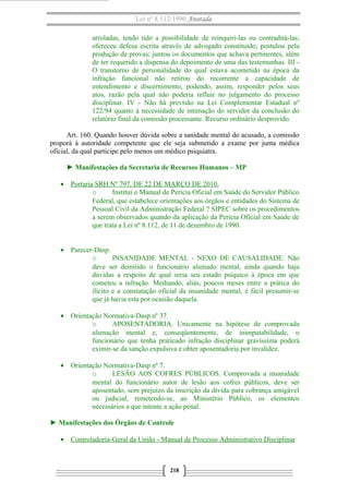 Lei nº 8.112/1990 Anotada
arroladas, tendo tido a possibilidade de reinquiri-las ou contraditá-las;
ofereceu defesa escrita através de advogado constituído; postulou pela
produção de provas; juntou os documentos que achava pertinentes, além
de ter requerido a dispensa do depoimento de uma das testemunhas. III O transtorno de personalidade do qual estava acometido na época da
infração funcional não retirou do recorrente a capacidade de
entendimento e discernimento, podendo, assim, responder pelos seus
atos, razão pela qual não poderia influir no julgamento do processo
disciplinar. IV - Não há previsão na Lei Complementar Estadual nº
122/94 quanto à necessidade de intimação do servidor da conclusão do
relatório final da comissão processante. Recurso ordinário desprovido.
Art. 160. Quando houver dúvida sobre a sanidade mental do acusado, a comissão
proporá à autoridade competente que ele seja submetido a exame por junta médica
oficial, da qual participe pelo menos um médico psiquiatra.
► Manifestações da Secretaria de Recursos Humanos – MP
• Portaria SRH Nº 797, DE 22 DE MARÇO DE 2010.
o
Institui o Manual de Perícia Oficial em Saúde do Servidor Público
Federal, que estabelece orientações aos órgãos e entidades do Sistema de
Pessoal Civil da Administração Federal ? SIPEC sobre os procedimentos
a serem observados quando da aplicação da Perícia Oficial em Saúde de
que trata a Lei nº 8.112, de 11 de dezembro de 1990.
• Parecer-Dasp.
o
INSANIDADE MENTAL - NEXO DE CAUSALIDADE. Não
deve ser demitido o funcionário alienado mental, ainda quando haja
dúvidas a respeito de qual seria seu estado psíquico à época em que
cometeu a infração. Mediando, aliás, poucos meses entre a prática do
ilícito e a constatação oficial da insanidade mental, é fácil presumir-se
que já havia esta por ocasião daquela.
• Orientação Normativa-Dasp nº 37.
o
APOSENTADORIA. Unicamente na hipótese de comprovada
alienação mental e, conseqüentemente, de inimputabilidade, o
funcionário que tenha praticado infração disciplinar gravíssima poderá
eximir-se da sanção expulsiva e obter aposentadoria por invalidez.
• Orientação Normativa-Dasp nº 7.
o
LESÃO AOS COFRES PÚBLICOS. Comprovada a insanidade
mental do funcionário autor de lesão aos cofres públicos, deve ser
aposentado, sem prejuízo da inscrição da dívida para cobrança amigável
ou judicial, remetendo-se, ao Ministério Público, os elementos
necessários a que intente a ação penal.
► Manifestações dos Órgãos de Controle
• Controladoria-Geral da União - Manual de Processo Administrativo Disciplinar

218

 
