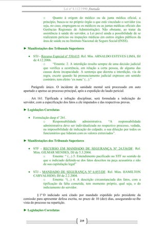 Lei nº 8.112/1990 Anotada
o
Quanto à origem do médico ou da junta médica oficial, a
princípio, busca-se no próprio órgão a que está vinculado o servidor (ou
seja, no caso, empregam-se os médicos ou as juntas médicas oficiais das
Gerências Regionais de Administração). Não obstante, ao tratar da
assistência à saúde do servidor, a Lei prevê ainda a possibilidade de se
realizarem perícias ou inspeções médicas em outros órgãos públicos da
área de saúde ou no Instituto Nacional de Seguro Social (INSS).
► Manifestações dos Tribunais Superiores
• STJ - Recurso Especial nº 550.615. Rel. Min. ARNALDO ESTEVES LIMA, DJ
de 4.12.2006.
o
“Ementa: 2. A interdição resulta sempre de uma decisão judicial
que verifica a ocorrência, em relação a certa pessoa, de alguma das
causas desta incapacidade. A sentença que decreta a interdição, via de
regra, exceto quando há pronunciamento judicial expresso em sentido
contrário, tem efeito ‘ex nunc’ (...).”
Parágrafo único. O incidente de sanidade mental será processado em auto
apartado e apenso ao processo principal, após a expedição do laudo pericial.
Art. 161. Tipificada a infração disciplinar, será formulada a indiciação do
servidor, com a especificação dos fatos a ele imputados e das respectivas provas.
► Legislações Correlatas
• Formulação dasp nº 261.
o
Responsabilidade
administrativa.
“A
responsabilidade
administrativa deve ser individualizada no respectivo processo, vedada,
na impossibilidade de indicação do culpado, a sua diluição por todos os
funcionários que lidaram com os valores extraviados”.
► Manifestações dos Tribunais Superiores
• STF - RECURSO EM MANDADO DE SEGURANÇA Nº 24.536/DF. Rel.
Mim. GILMAR MENDES, DJ de 5.3.2004.
o
Ementa: “ (...) 5. Entendimento pacificado no STF no sentido de
que o indiciado defende-se dos fatos descritos na peça acusatória e não
de sua capitulação legal”
• STJ - MANDADO DE SEGURANÇA Nº 6.853/DF. Rel. Mim. HAMILTON
CARVALHIDO, DJ de 2.2.2004.
o
Ementa: “(...) 4. A descrição circunstanciada dos fatos, com a
tipificação da falta cometida, tem momento próprio, qual seja, o do
indiciamento do servidor.
§ 1º O indiciado será citado por mandado expedido pelo presidente da
comissão para apresentar defesa escrita, no prazo de 10 (dez) dias, assegurando-se-lhe
vista do processo na repartição.
► Legislações Correlatas
219

 