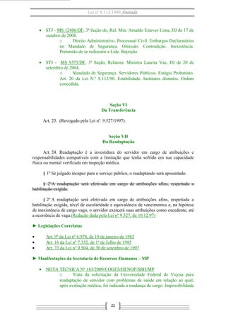Lei nº 8.112/1990 Anotada

• STJ - MS 12406/DF, 3ª Seção do, Rel. Min. Arnaldo Esteves Lima, DJ de 17 de
outubro de 2008.
o
Direito Administrativo. Processual Civil. Embargos Declaratórios
no Mandado de Segurança. Omissão. Contradição. Inexistência.
Pretensão de se rediscutir a Lide. Rejeição.
• STJ - MS 9373/DF, 3ª Seção, Relatora: Ministra Laurita Vaz, DJ de 20 de
setembro de 2004.
o
Mandado de Segurança. Servidores Públicos. Estágio Probatório.
Art. 20 da Lei N.º 8.112/90. Estabilidade. Institutos distintos. Ordem
concedida.

Seção VI
Da Transferência
Art. 23. (Revogado pela Lei nº. 9.527/1997).
Seção VII
Da Readaptação
Art. 24. Readaptação é a investidura do servidor em cargo de atribuições e
responsabilidades compatíveis com a limitação que tenha sofrido em sua capacidade
física ou mental verificada em inspeção médica.
§ 1º Se julgado incapaz para o serviço público, o readaptando será aposentado.
§ 2°A readaptação será efetivada em cargo de atribuições afins, respeitada a
habilitação exigida.
§ 2º A readaptação será efetivada em cargo de atribuições afins, respeitada a
habilitação exigida, nível de escolaridade e equivalência de vencimentos e, na hipótese
de inexistência de cargo vago, o servidor exercerá suas atribuições como excedente, até
a ocorrência de vaga.(Redação dada pela Lei nº 9.527, de 10.12.97)
► Legislações Correlatas
•
•
•

Art. 9º da Lei nº 6.978, de 19 de janeiro de 1982
Art. 16 da Lei nº 7.332, de 1º de Julho de 1985
Art. 73 da Lei nº 9.504, de 30 de setembro de 1997

► Manifestações da Secretaria de Recursos Humanos – MP
• NOTA TÉCNICA Nº 183/2009/COGES/DENOP/SRH/MP
o
Trata da solicitação da Universidade Federal de Viçosa para
readaptação de servidor com problemas de saúde em relação ao qual,
após avaliação médica, foi indicada a mudança de cargo. Impossibilidade

22

 