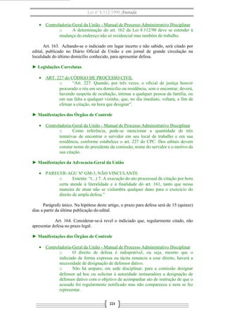Lei nº 8.112/1990 Anotada
• Controladoria-Geral da União - Manual de Processo Administrativo Disciplinar
o
A determinação do art. 162 da Lei 8.112/90 deve se estender à
mudança do endereço não só residencial mas também de trabalho.
Art. 163. Achando-se o indiciado em lugar incerto e não sabido, será citado por
edital, publicado no Diário Oficial da União e em jornal de grande circulação na
localidade do último domicílio conhecido, para apresentar defesa.
► Legislações Correlatas
• ART. 227 do CÓDIGO DE PROCESSO CIVIL
o
“Art. 227. Quando, por três vezes, o oficial de justiça houver
procurado o réu em seu domicílio ou residência, sem o encontrar, deverá,
havendo suspeita de ocultação, intimar a qualquer pessoa da família, ou
em sua falta a qualquer vizinho, que, no dia imediato, voltará, a fim de
efetuar a citação, na hora que designar”.
► Manifestações dos Órgãos de Controle
• Controladoria-Geral da União - Manual de Processo Administrativo Disciplinar
o
Como referência, pode-se mencionar a quantidade de três
tentativas de encontrar o servidor em seu local de trabalho e em sua
residência, conforme estabelece o art. 227 do CPC. Dos editais devem
constar nome do presidente da comissão, nome do servidor e o motivo da
sua citação.
► Manifestações da Advocacia-Geral da União
• PARECER-AGU Nº GM-3, NÃO VINCULANTE
o
Ementa: “(...) 7. A execução do ato processual de citação por hora
certa atende à literalidade e à finalidade do art. 161, tanto que nessa
maneira de atuar não se vislumbra qualquer dano para o exercício do
direito de ampla defesa.”
Parágrafo único. Na hipótese deste artigo, o prazo para defesa será de 15 (quinze)
dias a partir da última publicação do edital.
Art. 164. Considerar-se-á revel o indiciado que, regularmente citado, não
apresentar defesa no prazo legal.
► Manifestações dos Órgãos de Controle
• Controladoria-Geral da União - Manual de Processo Administrativo Disciplinar
o
O direito de defesa é indisponível, ou seja, mesmo que o
indiciado de forma expressa ou tácita renuncie a esse direito, haverá a
necessidade de designação de defensor dativo.
o
Não há amparo, em sede disciplinar, para a comissão designar
defensor ad hoc ou solicitar à autoridade instauradora a designação de
defensor dativo com o objetivo de acompanhar ato de instrução de que o
acusado foi regularmente notificado mas não compareceu e nem se fez
representar.
221

 