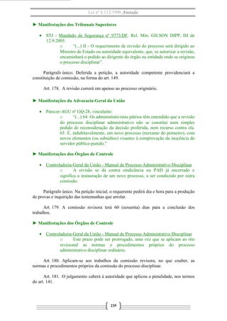 Lei nº 8.112/1990 Anotada
► Manifestações dos Tribunais Superiores
• STJ - Mandado de Segurança nº 9773/DF. Rel. Min. GILSON DIPP, DJ de
12.9.2005.
o
“(...) II - O requerimento de revisão do processo será dirigido ao
Ministro de Estado ou autoridade equivalente, que, se autorizar a revisão,
encaminhará o pedido ao dirigente do órgão ou entidade onde se originou
o processo disciplinar”.
Parágrafo único. Deferida a petição, a autoridade competente providenciará a
constituição de comissão, na forma do art. 149.
Art. 178. A revisão correrá em apenso ao processo originário.
► Manifestações da Advocacia-Geral da União
• Parecer-AGU nº GQ-28, vinculante:
o
“(...) 64. Os administrativistas pátrios têm entendido que a revisão
do processo disciplinar administrativo não se constitui num simples
pedido de reconsideração da decisão proferida, nem recurso contra ela.
65. É, indubitavelmente, um novo processo (reexame do primeiro), com
novos elementos (ou subsídios) visantes à comprovação da inocência do
servidor público punido.”
► Manifestações dos Órgãos de Controle
• Controladoria-Geral da União - Manual de Processo Administrativo Disciplinar
o
A revisão se dá contra sindicância ou PAD já encerrado e
significa a instauração de um novo processo, a ser conduzido por outra
comissão.
Parágrafo único. Na petição inicial, o requerente pedirá dia e hora para a produção
de provas e inquirição das testemunhas que arrolar.
Art. 179. A comissão revisora terá 60 (sessenta) dias para a conclusão dos
trabalhos.
► Manifestações dos Órgãos de Controle
• Controladoria-Geral da União - Manual de Processo Administrativo Disciplinar
o
Este prazo pode ser prorrogado, uma vez que se aplicam ao rito
revisional as normas e procedimentos próprios do processo
administrativo disciplinar ordinário.
Art. 180. Aplicam-se aos trabalhos da comissão revisora, no que couber, as
normas e procedimentos próprios da comissão do processo disciplinar.
Art. 181. O julgamento caberá à autoridade que aplicou a penalidade, nos termos
do art. 141.

235

 
