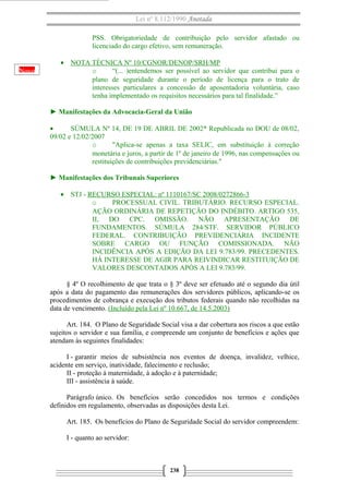 Lei nº 8.112/1990 Anotada
PSS. Obrigatoriedade de contribuição pelo servidor afastado ou
licenciado do cargo efetivo, sem remuneração.
Novo

• NOTA TÉCNICA Nº 10/CGNOR/DENOP/SRH/MP
o
“(... )entendemos ser possível ao servidor que contribui para o
plano de seguridade durante o período de licença para o trato de
interesses particulares a concessão de aposentadoria voluntária, caso
tenha implementado os requisitos necessários para tal finalidade.”
► Manifestações da Advocacia-Geral da União
•
SÚMULA Nº 14, DE 19 DE ABRIL DE 2002* Republicada no DOU de 08/02,
09/02 e 12/02/2007
o
"Aplica-se apenas a taxa SELIC, em substituição à correção
monetária e juros, a partir de 1º de janeiro de 1996, nas compensações ou
restituições de contribuições previdenciárias."
► Manifestações dos Tribunais Superiores
• STJ - RECURSO ESPECIAL: nº 1110167/SC 2008/0272866-3
o
PROCESSUAL CIVIL. TRIBUTÁRIO. RECURSO ESPECIAL.
AÇÃO ORDINÁRIA DE REPETIÇÃO DO INDÉBITO. ARTIGO 535,
II, DO CPC. OMISSÃO. NÃO APRESENTAÇÃO DE
FUNDAMENTOS. SÚMULA 284/STF. SERVIDOR PÚBLICO
FEDERAL. CONTRIBUIÇÃO PREVIDENCIÁRIA INCIDENTE
SOBRE CARGO OU FUNÇÃO COMISSIONADA. NÃO
INCIDÊNCIA APÓS A EDIÇÃO DA LEI 9.783/99. PRECEDENTES.
HÁ INTERESSE DE AGIR PARA REIVINDICAR RESTITUIÇÃO DE
VALORES DESCONTADOS APÓS A LEI 9.783/99.
§ 4º O recolhimento de que trata o § 3º deve ser efetuado até o segundo dia útil
após a data do pagamento das remunerações dos servidores públicos, aplicando-se os
procedimentos de cobrança e execução dos tributos federais quando não recolhidas na
data de vencimento. (Incluído pela Lei nº 10.667, de 14.5.2003)
Art. 184. O Plano de Seguridade Social visa a dar cobertura aos riscos a que estão
sujeitos o servidor e sua família, e compreende um conjunto de benefícios e ações que
atendam às seguintes finalidades:
I - garantir meios de subsistência nos eventos de doença, invalidez, velhice,
acidente em serviço, inatividade, falecimento e reclusão;
II - proteção à maternidade, à adoção e à paternidade;
III - assistência à saúde.
Parágrafo único. Os benefícios serão concedidos nos termos e condições
definidos em regulamento, observadas as disposições desta Lei.
Art. 185. Os benefícios do Plano de Seguridade Social do servidor compreendem:
I - quanto ao servidor:

238

 