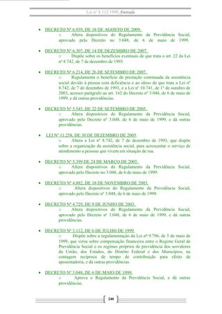 Lei nº 8.112/1990 Anotada

• DECRETO Nº 6.939, DE 18 DE AGOSTO DE 2009.
o
Altera dispositivos do Regulamento da Previdência Social,
aprovado pelo Decreto no 3.048, de 6 de maio de 1999.
• DECRETO Nº 6.307, DE 14 DE DEZEMBRO DE 2007.
o
Dispõe sobre os benefícios eventuais de que trata o art. 22 da Lei
o
n 8.742, de 7 de dezembro de 1993.
• DECRETO Nº 6.214, DE 26 DE SETEMBRO DE 2007.
o
Regulamenta o benefício de prestação continuada da assistência
social devido à pessoa com deficiência e ao idoso de que trata a Lei nº
8.742, de 7 de dezembro de 1993, e a Lei nº 10.741, de 1º de outubro de
2003, acresce parágrafo ao art. 162 do Decreto nº 3.048, de 6 de maio de
1999, e dá outras providências.
• DECRETO Nº 5.545, DE 22 DE SETEMBRO DE 2005.
o
Altera dispositivos do Regulamento da Previdência Social,
aprovado pelo Decreto nº 3.048, de 6 de maio de 1999, e dá outras
providências.
•

LEI Nº 11.258, DE 30 DE DEZEMBRO DE 2005.
o
Altera a Lei nº 8.742, de 7 de dezembro de 1993, que dispõe
sobre a organização da assistência social, para acrescentar o serviço de
atendimento a pessoas que vivem em situação de rua.

• DECRETO Nº 5.399 DE 24 DE MARÇO DE 2005.
o
Altera dispositivos do Regulamento da Previdência Social,
aprovado pelo Decreto no 3.048, de 6 de maio de 1999.
• DECRETO Nº 4.882, DE 18 DE NOVEMBRO DE 2003.
o
Altera dispositivos do Regulamento da Previdência Social,
aprovado pelo Decreto nº 3.048, de 6 de maio de 1999.
• DECRETO Nº 4.729, DE 9 DE JUNHO DE 2003.
o
Altera dispositivos do Regulamento da Previdência Social,
aprovado pelo Decreto no 3.048, de 6 de maio de 1999, e dá outras
providências.
• DECRETO Nº 3.112, DE 6 DE JULHO DE 1999.
o
Dispõe sobre a regulamentação da Lei nº 9.796, de 5 de maio de
1999, que versa sobre compensação financeira entre o Regime Geral de
Previdência Social e os regimes próprios de previdência dos servidores
da União, dos Estados, do Distrito Federal e dos Municípios, na
contagem recíproca de tempo de contribuição para efeito de
aposentadoria, e dá outras providências.
• DECRETO Nº 3.048, DE 6 DE MAIO DE 1999.
o
Aprova o Regulamento da Previdência Social, e dá outras
providências.

240

 