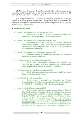Lei nº 8.112/1990 Anotada

§ 2o Nos casos de exercício de atividades consideradas insalubres ou perigosas,
bem como nas hipóteses previstas no art. 71, a aposentadoria de que trata o inciso III,
"a" e "c", observará o disposto em lei específica.
§ 3o Na hipótese do inciso I o servidor será submetido à junta médica oficial, que
atestará a invalidez quando caracterizada a incapacidade para o desempenho das
atribuições do cargo ou a impossibilidade de se aplicar o disposto no art. 24. (Incluído
pela Lei nº 9.527, de 10.12.97)
► Legislações correlatas
• Emenda Constitucional nº 47, de 5 de julho de 2005.
o
Altera os arts. 37, 40, 195 e 201 da Constituição Federal, para
dispor sobre a previdência social, e dá outras providências.
• Emenda Constitucional nº 41, de 19 de dezembro de 2003.
o
Modifica os arts. 37, 40, 42, 48, 96, 149 e 201 da Constituição
Federal, revoga o inciso IX do § 3º do art. 142 da Constituição Federal e
dispositivos da Emenda Constitucional nº 20, de 15 de dezembro de
1998, e dá outras providências.
• Emenda Constitucional nº 20, de 15 de dezembro de 1998.
o
Modifica o sistema de previdência social, estabelece normas de
transição e dá outras providências.
• Lei Complementar nº 58, de 21 de janeiro de 1988
o
Dispõe sobre aposentadoria voluntária, nas condições que
especifica, aos servidores civis que trabalham em estabelecimentos
industriais da União, produtores de munições e explosivos.
• Lei Complementar nº 51, de 20 de dezembro de 1985
o
Dispõe sobre a aposentadoria do funcionário policial, nos termos
do art. 103, da Constituição Federal.
• Lei nº 10.887, de 18 de junho de 2004
o
Dispõe sobre a aplicação de disposições da Emenda
Constitucional no 41, de 2003, altera dispositivos das Leis nos 9.717, de
1998, 8.213, de 1991, 9.532, de 1997, e dá outras providências.
• Lei no 10.556, de 13 de novembro de 2002
o
Dispõe sobre a inclusão dos cargos que especifica no Plano de
Classificação de Cargos, instituído pela Lei no 5.645, de 10 de dezembro
de 1970, altera as Leis no 10.486, de 4 de julho de 2002, e 5.662, de 21
de junho de 1971, e dá outras providências. “Art. 6º Para o cálculo
proporcional dos proventos das aposentadorias compulsórias e por
invalidez, relativas aos servidores regidos pela Lei no 8.112, de 11 de
dezembro de 1990, serão considerados os valores das gratificações de
desempenho profissional, individual ou institucional e de produtividade,
percebidos no mês anterior ao do afastamento. Parágrafo único. O

242

 