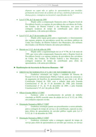 Lei nº 8.112/1990 Anotada
disposto no caput não se aplica às aposentadorias por invalidez
permanente decorrentes de acidente em serviço, moléstia profissional ou
doença grave, contagiosa ou incurável, especificadas em lei.”
• Lei nº 9.796, de 5 de maio de 1999
o
Dispõe sobre a compensação financeira entre o Regime Geral de
Previdência Social e os regimes de previdência dos servidores da União,
dos Estados, do Distrito Federal e dos Municípios, nos casos de
contagem recíproca de tempo de contribuição para efeito de
aposentadoria, e dá outras providências.
• Lei nº 9.717, de 27 de novembro de 1998
o
Dispõe sobre regras gerais para a organização e o funcionamento
dos regimes próprios de previdência social dos servidores públicos da
União, dos Estados, do Distrito Federal e dos Municípios, dos militares
dos Estados e do Distrito Federal e dá outras providências.
• Decreto no 3.112, de 6 de julho de 1999.
o
Dispõe sobre a regulamentação da Lei nº 9.796, de 5 de maio de
1999, que versa sobre compensação financeira entre o Regime Geral de
Previdência Social e os regimes próprios de previdência dos servidores
da União, dos Estados, do Distrito Federal e dos Municípios, na
contagem recíproca de tempo de contribuição para efeito de
aposentadoria, e dá outras providências.
► Manifestações da Secretaria de Recursos Humanos – MP
• ORIENTAÇÃO NORMATIVA Nº 8, DE 5 DE NOVEMBRO DE 2010
o
Estabelece orientação aos órgãos e entidades do Sistema de
Pessoal Civil da Administração Pública Federal, acerca da concessão e
do pagamento do benefício de aposentadoria, de que trata o art. 40 da
Constituição Federal de 1988, com a redação dada pela Emenda
Constitucional nº 20, de 15 de dezembro de 1998, pela Emenda
Constitucional nº 41, de 19 de dezembro de 2003, e pela Emenda
Constitucional nº 47, de 5 de julho de 2005.
• Ofício-Circular SRH nº 17/2007
o
Esclarece sobre o reconhecimento do período de trabalho
vinculado ao RGPS exercido antes da edição da Lei nº 8.112, de 1990,
em condições especiais ou não.
• Orientação Normativa SRH nº 7/2007
o
Estabelece orientação quanto aos procedimentos a serem adotados
para a contagem de tempo de serviço e de contribuição, especial ou não,
para efeitos de aposentadoria do servidor público regido pela Lei nº
8.112, de 11 de dezembro de 1990.
• Orientação Normativa SRH nº 3/2007
o
Estabelece orientação sobre a contagem especial de tempo de
serviço para efeito de aposentadoria ao servidor que exerceu, no serviço

243

 