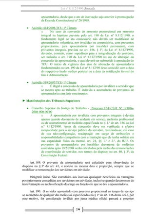 Lei nº 8.112/1990 Anotada
aposentadoria, desde que o ato de inativação seja anterior à promulgação
da Emenda Constitucional nº 20/1998.
• Acórdão 444/2008-TCU-1ª Câmara
o
No caso de conversão do provento proporcional em provento
integral na hipótese prevista pelo art. 190 da Lei nº 8.112/1990, o
fundamento legal do ato concessório não deverá ser modificado de
aposentadoria voluntária, por invalidez ou compulsória, com proventos
proporcionais, para aposentadoria por invalidez permanente, com
proventos integrais, prevista no art. 186, § 1º, da Lei nº 8.112/1990,
devendo, contudo, como supedâneo para a integralização do provento,
ser incluído o art. 190 da Lei nº 8.112/1990 no ato de alteração da
concessão de aposentadoria, o qual deverá ser submetido à apreciação do
TCU. O início da vigência dos atos de alteração de aposentadoria
fundamentados no art. 190 da Lei nº 8.112/90 deve coincidir com a data
do respectivo laudo médico pericial ou a data da notificação formal do
fato à Administração.
• Acórdão 519/2007/TCU-1ª Câmara
o
É ilegal a concessão de aposentadoria por invalidez a servidor que
se mostra apto ao trabalho. É indevida a acumulação de proventos de
aposentadoria com dois vencimentos.
► Manifestações dos Tribunais Superiores
• Conselho Superior da Justiça do Trabalho - Processo TST-CSJT Nº 1930762008-000-00-00
o
A aposentadoria por invalidez com proventos integrais é devida
apenas quando decorrente de acidente em serviço, moléstia profissional
ou de acometimento de moléstia especificada no § 1.º do art. 186 da Lei
n.º 8.112/1990. Antes da concessão deve ser verificada a efetiva
incapacidade para o serviço público do servidor, realizando-se, em caso
de sua não-configuração, readaptação em cargo de atribuições e
responsabilidades compatíveis com a limitação que ele tenha sofrido em
sua capacidade física ou mental, art. 24, §§ 1.º e 2.º, do RJU. Os
proventos de aposentadoria por invalidez decorrente de moléstias
contraídas após 19/2/2004 serão calculados pela média das remunerações
de contribuição do servidor, nos termos do disposto no art. 40, § 3º, da
Constituição Federal.
Art. 189. O provento da aposentadoria será calculado com observância do
disposto no § 3o do art. 41, e revisto na mesma data e proporção, sempre que se
modificar a remuneração dos servidores em atividade.
Parágrafo único. São estendidos aos inativos quaisquer benefícios ou vantagens
posteriormente concedidas aos servidores em atividade, inclusive quando decorrentes de
transformação ou reclassificação do cargo ou função em que se deu a aposentadoria.
Art. 190. O servidor aposentado com provento proporcional ao tempo de serviço
se acometido de qualquer das moléstias especificadas no § 1o do art. 186 desta Lei e, por
esse motivo, for considerado inválido por junta médica oficial passará a perceber
250

 