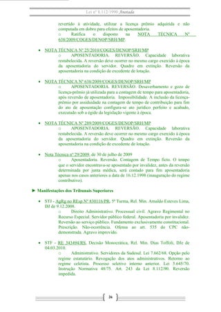 Lei nº 8.112/1990 Anotada
revertido à atividade, utilizar a licença prêmio adquirida e não
computada em dobro para efeitos de aposentadoria.
o
Ratifica
o
disposto
na
NOTA
TÉCNICA
Nº
638/2009/COGES/DENOP/SRH/MP.
• NOTA TÉCNICA Nº 25/2010/COGES/DENOP/SRH/MP
o
APOSENTADORIA. REVERSÃO. Capacidade laborativa
restabelecida. A reversão deve ocorrer no mesmo cargo exercido à época
da aposentadoria do servidor. Quadro em extinção. Reversão da
aposentadoria na condição de excedente de lotação.
• NOTA TÉCNICA Nº 638/2009/COGES/DENOP/SRH/MP
o
APOSENTADORIA. REVERSÃO. Desaverbamento e gozo de
licença-prêmio já utilizada para a contagem de tempo para aposentadoria,
após reversão de aposentadoria. Impossibilidade. A inclusão da licençaprêmio por assiduidade na contagem de tempo de contribuição para fim
do ato de aposentação configura-se ato jurídico perfeito e acabado,
executado sob a égide da legislação vigente à época.
• NOTA TÉCNICA Nº 289/2009/COGES/DENOP/SRH/MP
o
APOSENTADORIA. REVERSÃO. Capacidade laborativa
restabelecida. A reversão deve ocorrer no mesmo cargo exercido à época
da aposentadoria do servidor. Quadro em extinção. Reversão da
aposentadoria na condição de excedente de lotação.
• Nota Técnica nº 29/2009, de 30 de julho de 2009
o
Aposentadoria. Reversão. Contagem de Tempo ficto. O tempo
que o servidor encontrava-se aposentado por invalidez, antes da reversão
determinada por junta médica, será contado para fim aposentadoria
apenas nos casos anteriores a data de 16.12.1998 (inauguração do regime
contributivo).
► Manifestações dos Tribunais Superiores
• STJ - AgRg no REsp Nº 830116/PR, 5ª Turma, Rel. Min. Arnaldo Esteves Lima,
DJ de 9.12.2008.
o
Direito Administrativo. Processual civil. Agravo Regimental no
Recurso Especial. Servidor público federal. Aposentadoria por invalidez.
Reversão ao serviço público. Fundamento exclusivamente constitucional.
Prescrição. Não-ocorrência. Ofensa ao art. 535 do CPC nãodemonstrada. Agravo improvido.
• STF - RE 343494/RS, Decisão Monocrática, Rel. Min. Dias Toffoli, DJe de
04.03.2010.
o
Administrativo. Servidores da Sudesul. Lei 7.662/68. Opção pelo
regime estatutário. Revogação dos atos administrativos. Retorno ao
regime celetista. Processo seletivo interno anterior. Lei 5.645/70.
Instrução Normativa 48/75. Art. 243 da Lei 8.112/90. Reversão
impedida.

26

 