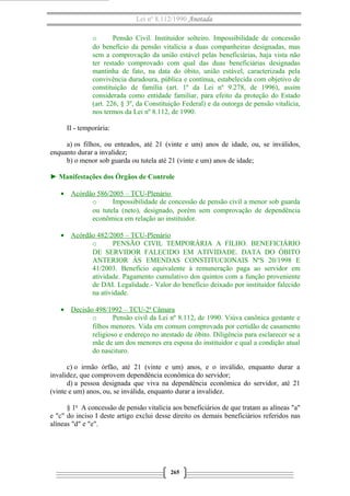 Lei nº 8.112/1990 Anotada
o
Pensão Civil. Instituidor solteiro. Impossibilidade de concessão
do benefício da pensão vitalícia a duas companheiras designadas, mas
sem a comprovação da união estável pelas beneficiárias, haja vista não
ter restado comprovado com qual das duas beneficiárias designadas
mantinha de fato, na data do óbito, união estável, caracterizada pela
convivência duradoura, pública e contínua, estabelecida com objetivo de
constituição de família (art. 1º da Lei nº 9.278, de 1996), assim
considerada como entidade familiar, para efeito da proteção do Estado
(art. 226, § 3º, da Constituição Federal) e da outorga de pensão vitalícia,
nos termos da Lei nº 8.112, de 1990.
II - temporária:
a) os filhos, ou enteados, até 21 (vinte e um) anos de idade, ou, se inválidos,
enquanto durar a invalidez;
b) o menor sob guarda ou tutela até 21 (vinte e um) anos de idade;
► Manifestações dos Órgãos de Controle
• Acórdão 586/2005 – TCU-Plenário
o
Impossibilidade de concessão de pensão civil a menor sob guarda
ou tutela (neto), designado, porém sem comprovação de dependência
econômica em relação ao instituidor.
• Acórdão 482/2005 – TCU-Plenário
o
PENSÃO CIVIL TEMPORÁRIA A FILHO. BENEFICIÁRIO
DE SERVIDOR FALECIDO EM ATIVIDADE. DATA DO ÓBITO
ANTERIOR ÀS EMENDAS CONSTITUCIONAIS NºS 20/1998 E
41/2003. Benefício equivalente à remuneração paga ao servidor em
atividade. Pagamento cumulativo dos quintos com a função proveniente
de DAI. Legalidade.- Valor do benefício deixado por instituidor falecido
na atividade.
• Decisão 498/1992 – TCU-2ª Câmara
o
Pensão civil da Lei nº 8.112, de 1990. Viúva canônica gestante e
filhos menores. Vida em comum comprovada por certidão de casamento
religioso e endereço no atestado de óbito. Diligência para esclarecer se a
mãe de um dos menores era esposa do instituidor e qual a condição atual
do nascituro.
c) o irmão órfão, até 21 (vinte e um) anos, e o inválido, enquanto durar a
invalidez, que comprovem dependência econômica do servidor;
d) a pessoa designada que viva na dependência econômica do servidor, até 21
(vinte e um) anos, ou, se inválida, enquanto durar a invalidez.
§ 1o A concessão de pensão vitalícia aos beneficiários de que tratam as alíneas "a"
e "c" do inciso I deste artigo exclui desse direito os demais beneficiários referidos nas
alíneas "d" e "e".

265

 