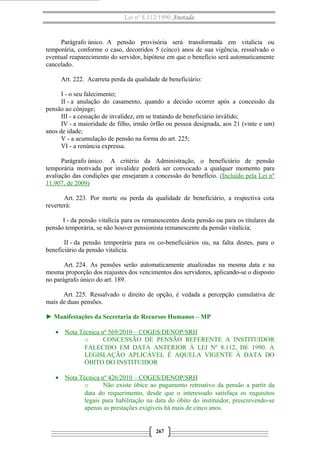 Lei nº 8.112/1990 Anotada

Parágrafo único. A pensão provisória será transformada em vitalícia ou
temporária, conforme o caso, decorridos 5 (cinco) anos de sua vigência, ressalvado o
eventual reaparecimento do servidor, hipótese em que o benefício será automaticamente
cancelado.
Art. 222. Acarreta perda da qualidade de beneficiário:
I - o seu falecimento;
II - a anulação do casamento, quando a decisão ocorrer após a concessão da
pensão ao cônjuge;
III - a cessação de invalidez, em se tratando de beneficiário inválido;
IV - a maioridade de filho, irmão órfão ou pessoa designada, aos 21 (vinte e um)
anos de idade;
V - a acumulação de pensão na forma do art. 225;
VI - a renúncia expressa.
Parágrafo único. A critério da Administração, o beneficiário de pensão
temporária motivada por invalidez poderá ser convocado a qualquer momento para
avaliação das condições que ensejaram a concessão do benefício. (Incluído pela Lei nº
11.907, de 2009)
Art. 223. Por morte ou perda da qualidade de beneficiário, a respectiva cota
reverterá:
I - da pensão vitalícia para os remanescentes desta pensão ou para os titulares da
pensão temporária, se não houver pensionista remanescente da pensão vitalícia;
II - da pensão temporária para os co-beneficiários ou, na falta destes, para o
beneficiário da pensão vitalícia.
Art. 224. As pensões serão automaticamente atualizadas na mesma data e na
mesma proporção dos reajustes dos vencimentos dos servidores, aplicando-se o disposto
no parágrafo único do art. 189.
Art. 225. Ressalvado o direito de opção, é vedada a percepção cumulativa de
mais de duas pensões.
► Manifestações da Secretaria de Recursos Humanos – MP
• Nota Técnica nº 569/2010 – COGES/DENOP/SRH
o
CONCESSÃO DE PENSÃO REFERENTE A INSTITUIDOR
FALECIDO EM DATA ANTERIOR À LEI Nº 8.112, DE 1990. A
LEGISLAÇÃO APLICÁVEL É AQUELA VIGENTE À DATA DO
ÓBITO DO INSTITUIDOR
• Nota Técnica nº 426/2010 – COGES/DENOP/SRH
o
Não existe óbice ao pagamento retroativo da pensão a partir da
data do requerimento, desde que o interessado satisfaça os requisitos
legais para habilitação na data do óbito do instituidor, prescrevendo-se
apenas as prestações exigíveis há mais de cinco anos.

267

 