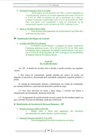 Lei nº 8.112/1990 Anotada
• Orientação Normativa SAF nº 21/1990.
o
“Serão pagos, no mês de janeiro de 1991, o auxílio-natalidade ou
o auxílio-funeral, relativos ao servidor amparado pelo artigo 243 da Lei
nº 8.112, de 1990, na hipótese em que o nascimento ou o óbito se
verifique no período compreendido entre 12 a 31 de dezembro de 1990.
Para esse efeito, será considerado o valor do vencimento ou da
remuneração vigentes no mês de janeiro de 1991, conforme o caso.”
• Ofício nº 26/2003/COGLE/SRH.
o
Trata do prazo para pagamento de auxílio-funeral, cujo óbito deuse há mais de cinco anos.

► Manifestações dos Órgãos de Controle
• Acórdão 346/2006/TCU-Plenário.
o
O benefício auxílio-funeral é vantagem de caráter assistencial.
Continuam aplicáveis os arts. 183 a 185 da Lei nº 8.112, de 1990, sendo
considerado legal o pagamento do benefício auxílio-funeral, visto que a
Lei nº 9.528, de 10 de dezembro de 1997, restringe-se aos beneficiários
do Regime Geral de Previdência Social.
Seção IX
Do Auxílio-Reclusão
Art. 229. À família do servidor ativo é devido o auxílio-reclusão, nos seguintes
valores:
I - dois terços da remuneração, quando afastado por motivo de prisão, em
flagrante ou preventiva, determinada pela autoridade competente, enquanto perdurar a
prisão;
II - metade da remuneração, durante o afastamento, em virtude de condenação,
por sentença definitiva, a pena que não determine a perda de cargo.
§ 1o Nos casos previstos no inciso I deste artigo, o servidor terá direito à
integralização da remuneração, desde que absolvido.
§ 2o O pagamento do auxílio-reclusão cessará a partir do dia imediato àquele em
que o servidor for posto em liberdade, ainda que condicional.
► Manifestações da Secretaria de Recursos Humanos – MP
• Portaria Normativa SRH nº 06/1999.
o
Dispõe sobre o limite para pagamento
previdenciários do salário-família e auxílio-reclusão.

dos

• Instrução Normativa SEAP nº 5, de 1999.
o
Trata do pagamento do auxílio-reclusão aos servidores.

269

benefícios

 
