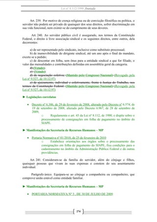 Lei nº 8.112/1990 Anotada

Art. 239. Por motivo de crença religiosa ou de convicção filosófica ou política, o
servidor não poderá ser privado de quaisquer dos seus direitos, sofrer discriminação em
sua vida funcional, nem eximir-se do cumprimento de seus deveres.
Art. 240. Ao servidor público civil é assegurado, nos termos da Constituição
Federal, o direito à livre associação sindical e os seguintes direitos, entre outros, dela
decorrentes:
a) de ser representado pelo sindicato, inclusive como substituto processual;
b) de inamovibilidade do dirigente sindical, até um ano após o final do mandato,
exceto se a pedido;
c) de descontar em folha, sem ônus para a entidade sindical a que for filiado, o
valor das mensalidades e contribuições definidas em assembléia geral da categoria.
d) (Vetado).
e) (Vetado).
d) de negociação coletiva; (Mantido pelo Congresso Nacional) (Revogado pela
Lei nº 9.527, de 10.12.97)
e) de ajuizamento, individual e coletivamente, frente à Justiça do Trabalho, nos
termos da Constituição Federal. (Mantido pelo Congresso Nacional) (Revogado pela
Lei nº 9.527, de 10.12.97)
► Legislações correlatas
• Decreto nº 6.386, de 29 de fevereiro de 2008, alterado pelo Decreto nº 6.574, de
19 de setembro de 2008, alterado pelo Decreto 6.967, de 28 de setembro de
2009,
o
Regulamenta o art. 45 da Lei nº 8.112, de 1990, e dispõe sobre o
processamento de consignações em folha de pagamento no âmbito do
SIAPE.
► Manifestações da Secretaria de Recursos Humanos – MP
• Portaria Normativa nº 01/2010, de 25 de fevereiro de 2010
o
Estabelece orientações aos órgãos sobre o processamento das
consignações em folha de pagamento do SIAPE, fixa condições para o
cadastramento no âmbito da Administração Pública Federal e dá outras
providências.
Art. 241. Consideram-se da família do servidor, além do cônjuge e filhos,
quaisquer pessoas que vivam às suas expensas e constem do seu assentamento
individual.
Parágrafo único. Equipara-se ao cônjuge a companheira ou companheiro, que
comprove união estável como entidade familiar.
► Manifestações da Secretaria de Recursos Humanos – MP
• PORTARIA NORMATIVA Nº 3 , DE 30 DE JULHO DE 2009

274

 
