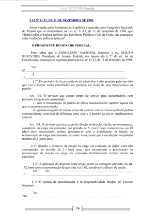 Lei nº 8.112/1990 Anotada

LEI Nº 8.112, DE 11 DE DEZEMBRO DE 1990
Partes vetadas pelo Presidente da República e mantidas pelo Congresso Nacional,
do Projeto que se transformou na Lei n.° 8.112, de 11 de dezembro de 1990, que
"dispõe sobre o Regime Jurídico dos Servidores Públicos Civis da União, das autarquias
e das fundações públicas federais".
O PRESIDENTE DO SENADO FEDERAL:
Faço saber que o CONGRESSO NACIONAL manteve, e eu, MAURO
BENEVIDES, Presidente do Senado Federal, nos termos do § 7° do art. 66 da
Constituição, promulgo as seguintes partes da Lei n° 8.112, de 11 de dezembro de 1990:
"Art.
87 .............................................................................................................................
§
1° ..................................................................................................................................
§ 2° Os períodos de licença-prêmio já adquiridos e não gozados pelo servidor
que vier a falecer serão convertidos em pecúnia, em favor de seus beneficiários da
pensão.
Art. 192. O servidor que contar tempo de serviço para aposentadoria com
provento integral será aposentado:
I - com a remuneração do padrão de classe imediatamente superior àquela em
que se encontra posicionado;
II - quando ocupante da última classe da carreira, com a remuneração do padrão
correspondente, acrescida da diferença entre esse e o padrão da classe imediatamente
anterior.
Art. 193. O servidor que tiver exercido função de direção, chefia, assessoramento,
assistência ou cargo em comissão, por período de 5 (cinco) anos consecutivos, ou 10
(dez) anos interpolados, poderá aposentar-se com a gratificação da função ou
remuneração do cargo em comissão, de maior valor, desde que exercido por um período
mínimo de 2 (dois) anos.
§ 1° Quando o exercício da função ou cargo em comissão de maior valor não
corresponder ao período de 2 (dois) anos, será incorporada a gratificação ou
remuneração da função ou cargo em comissão imediatamente inferior dentre os
exercidos.
§ 2° A aplicação do disposto neste artigo exclui as vantagens previstas no art.
192, bem como a incorporação de que trata o art. 62, ressalvado o direito de opção.
Art.
231.
................................................................................................
1°
..............................................................................................................
§ 2º O custeio da aposentadoria é de responsabilidade integral do Tesouro
Nacional.
Art.
240. ...........................................................................................................................

278

 