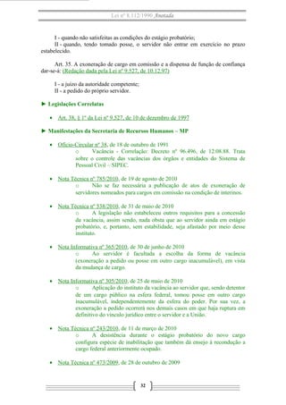 Lei nº 8.112/1990 Anotada

I - quando não satisfeitas as condições do estágio probatório;
II - quando, tendo tomado posse, o servidor não entrar em exercício no prazo
estabelecido.
Art. 35. A exoneração de cargo em comissão e a dispensa de função de confiança
dar-se-á: (Redação dada pela Lei nº 9.527, de 10.12.97)
I - a juízo da autoridade competente;
II - a pedido do próprio servidor.
► Legislações Correlatas
• Art. 38, § 1º da Lei nº 9.527, de 10 de dezembro de 1997
► Manifestações da Secretaria de Recursos Humanos – MP
• Ofício-Circular nº 38, de 18 de outubro de 1991
o
Vacância - Correlação: Decreto nº 96.496, de 12.08.88. Trata
sobre o controle das vacâncias dos órgãos e entidades do Sistema de
Pessoal Civil – SIPEC.
• Nota Técnica nº 785/2010, de 19 de agosto de 2010
o
Não se faz necessária a publicação de atos de exoneração de
servidores nomeados para cargos em comissão na condição de interinos.
• Nota Técnica nº 538/2010, de 31 de maio de 2010
o
A legislação não estabeleceu outros requisitos para a concessão
da vacância, assim sendo, nada obsta que ao servidor ainda em estágio
probatório, e, portanto, sem estabilidade, seja afastado por meio desse
instituto.
• Nota Informativa nº 365/2010, de 30 de junho de 2010
o
Ao servidor é facultada a escolha da forma de vacância
(exoneração a pedido ou posse em outro cargo inacumulável), em vista
da mudança de cargo.
• Nota Informativa nº 305/2010, de 25 de maio de 2010
o
Aplicação do instituto da vacância ao servidor que, sendo detentor
de um cargo público na esfera federal, tomou posse em outro cargo
inacumulável, independentemente da esfera do poder. Por sua vez, a
exoneração a pedido ocorrerá nos demais casos em que haja ruptura em
definitivo do vínculo jurídico entre o servidor e a União.
• Nota Técnica nº 243/2010, de 11 de março de 2010
o
A desistência durante o estágio probatório do novo cargo
configura espécie de inabilitação que também dá ensejo à recondução a
cargo federal anteriormente ocupado.
• Nota Técnica nº 473/2009, de 28 de outubro de 2009

32

 