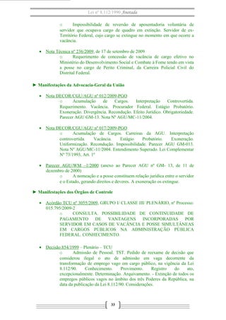 Lei nº 8.112/1990 Anotada
o
Impossibilidade de reversão de aposentadoria voluntária de
servidor que ocupava cargo de quadro em extinção. Servidor de exTerritório Federal, cujo cargo se extingue no momento em que ocorre a
vacância.
• Nota Técnica nº 236/2009, de 17 de setembro de 2009
o
Requerimento de concessão de vacância de cargo efetivo no
Ministério do Desenvolvimento Social e Combate à Fome tendo em vista
a posse no cargo de Perito Criminal, da Carreira Policial Civil do
Distrital Federal.
► Manifestações da Advocacia-Geral da União
• Nota DECOR/CGU/AGU nº 012/2009-PGO
o
Acumulação
de
Cargos.
Interpretação
Controvertida.
Requerimento. Vacância. Procurador Federal. Estágio Probatório.
Exoneração. Divergência. Recondução. Efeito Jurídico. Obrigatoriedade.
Parecer AGU GM-13. Nota Nº AGU/MC-11/2004.
• Nota DECOR/CGU/AGU nº 017/2009-PGO
o
Acumulação de Cargos. Carreiras da AGU. Interpretação
controvertida.
Vacância.
Estágio
Probatório.
Exoneração.
Uniformização. Recondução. Impossibilidade. Parecer AGU GM-013.
Nota Nº AGU/MC-11/2004. Entendimento Superado. Lei Complementar
Nº 73/1993, Art. 1º
• Parecer AGU/WM –1/2000 (anexo ao Parecer AGU nº GM- 13, de 11 de
dezembro de 2000)
o
A nomeação e a posse constituem relação jurídica entre o servidor
e o Estado, gerando direitos e deveres. A exoneração os extingue.
► Manifestações dos Órgãos de Controle
• Acórdão TCU nº 3055/2009, GRUPO I/ CLASSE III/ PLENÁRIO, nº Processo:
015.795/2009-2
o
CONSULTA. POSSIBILIDADE DE CONTINUIDADE DE
PAGAMENTO DE VANTAGENS
INCORPORADAS
POR
SERVIDOR EM CASOS DE VACÂNCIA E POSSE SIMULTÂNEAS
EM CARGOS PÚBLICOS NA ADMINISTRAÇÃO PÚBLICA
FEDERAL. CONHECIMENTO.
• Decisão 854/1999 – Plenário – TCU
o
Admissão de Pessoal. TST. Pedido de reexame de decisão que
considerou ilegal o ato de admissão em vaga decorrente da
transformação de emprego vago em cargo público, na vigência da Lei
8.112/90.
Conhecimento.
Provimento.
Registro
do
ato,
excepcionalmente. Determinação. Arquivamento. - Extinção de todos os
empregos públicos vagos no âmbito dos três Poderes da República, na
data da publicação da Lei 8.112/90. Considerações.

33

 